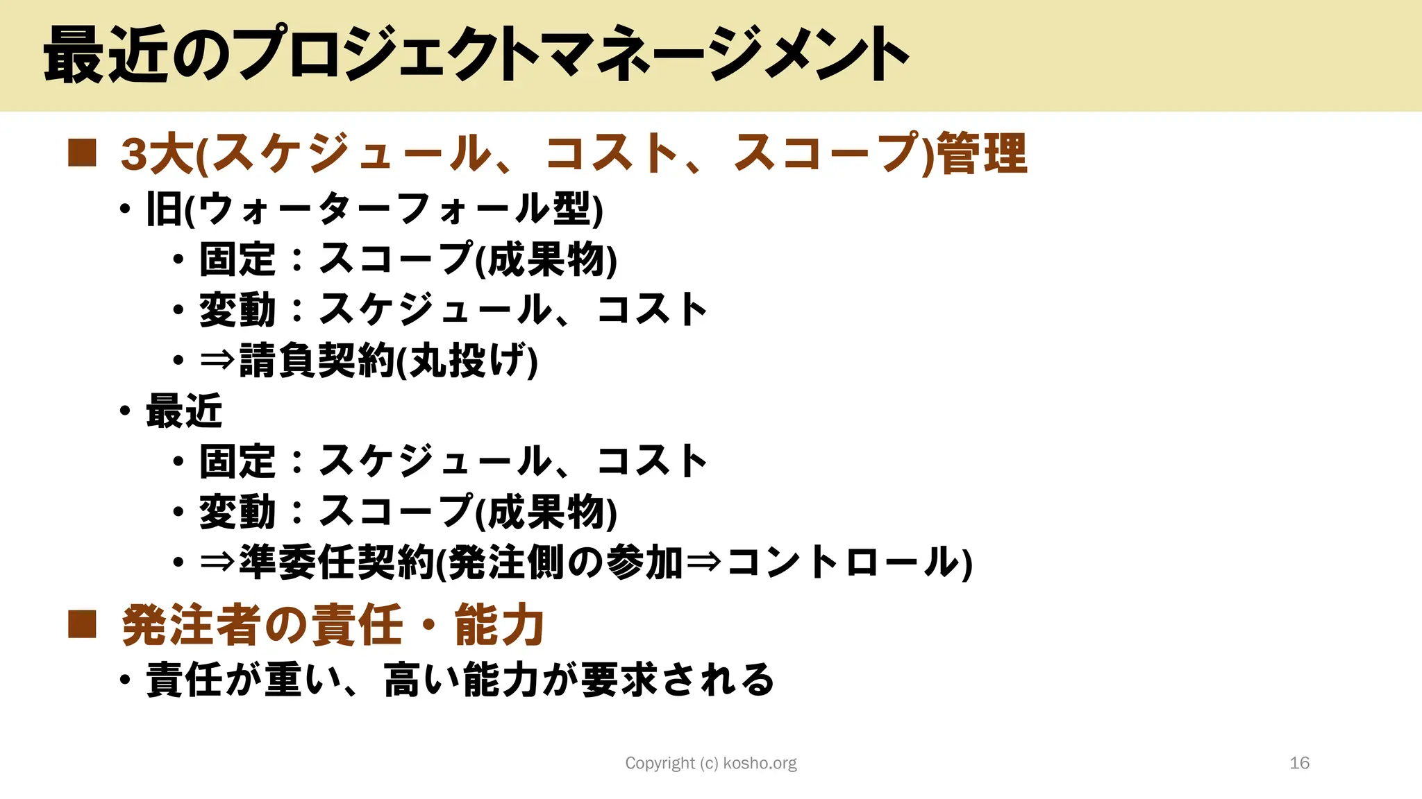◼ 3大(スケジュール、コスト、スコープ)管理
• 旧(ウォーターフォール型)
• 固定：スコープ(成果物)
• 変動：スケジュール、コスト
• ⇒請負契約(丸投げ)
• 最近
• 固定：スケジュール、コスト
• 変動：スコープ(成果物)
• ⇒準委任契約(発注側の参加⇒コントロール)
◼ 発注者の責任・能力
• 責任が重い、高い能力が要求される
Copyright (c) kosho.org 16
最近のプロジェクトマネージメント
 
