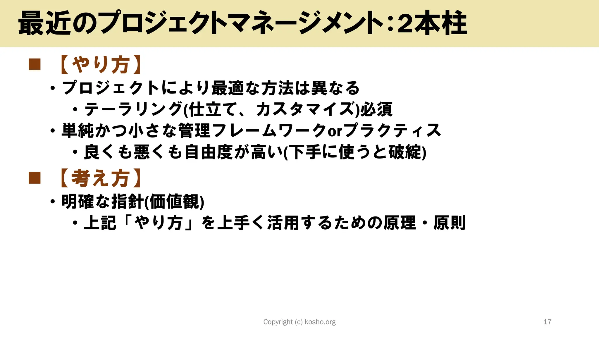 ◼ 【やり方】
• プロジェクトにより最適な方法は異なる
• テーラリング(仕立て、カスタマイズ)必須
• 単純かつ小さな管理フレームワークorプラクティス
• 良くも悪くも自由度が高い(下手に使うと破綻)
◼ 【考え方】
• 明確な指針(価値観)
• 上記「やり方」を上手く活用するための原理・原則
Copyright (c) kosho.org 17
最近のプロジェクトマネージメント：2本柱
 