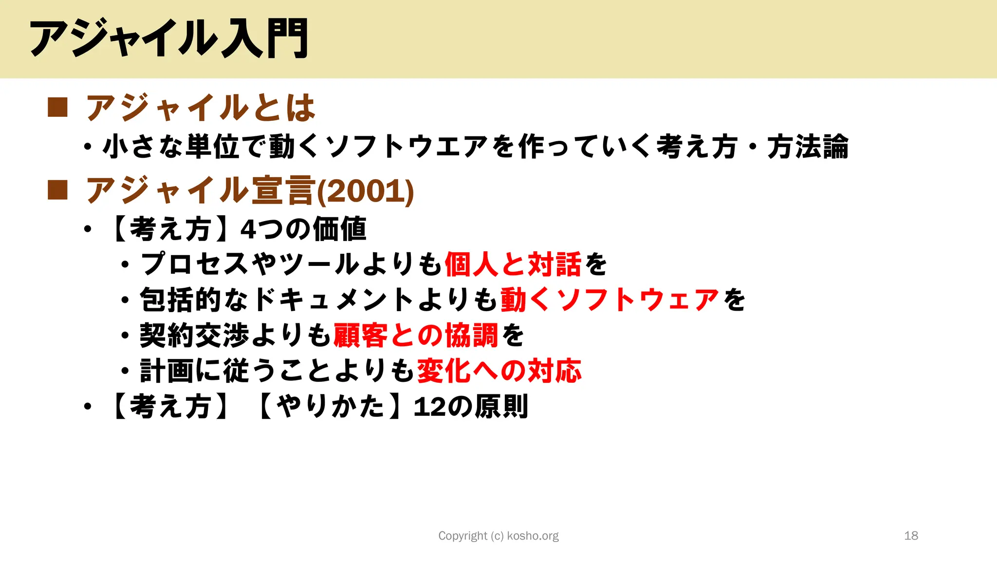 ◼ アジャイルとは
• 小さな単位で動くソフトウエアを作っていく考え方・方法論
◼ アジャイル宣言(2001)
• 【考え方】4つの価値
• プロセスやツールよりも個人と対話を
• 包括的なドキュメントよりも動くソフトウェアを
• 契約交渉よりも顧客との協調を
• 計画に従うことよりも変化への対応
• 【考え方】 【やりかた】12の原則
Copyright (c) kosho.org 18
アジャイル入門
 