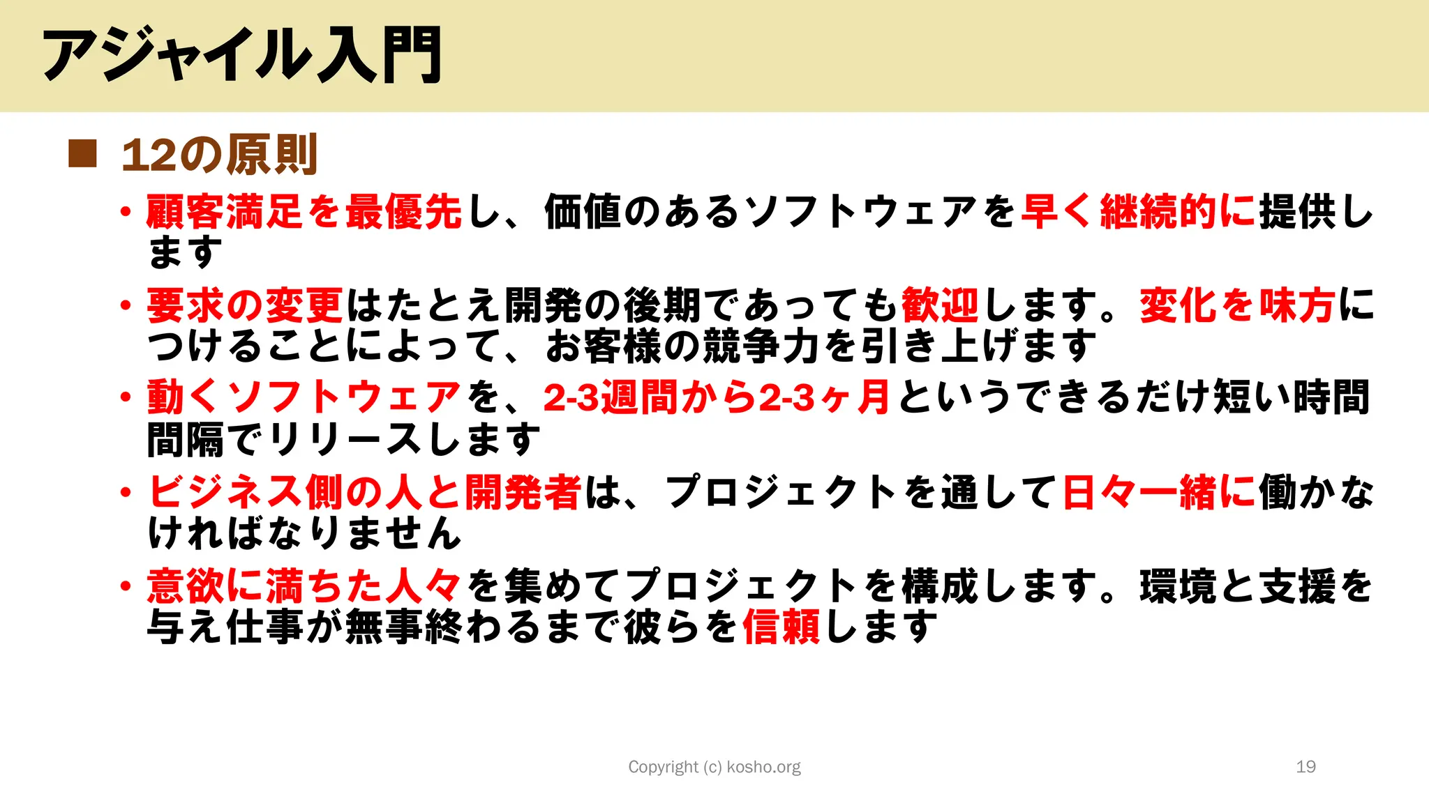 ◼ 12の原則
• 顧客満足を最優先し、価値のあるソフトウェアを早く継続的に提供し
ます
• 要求の変更はたとえ開発の後期であっても歓迎します。変化を味方に
つけることによって、お客様の競争力を引き上げます
• 動くソフトウェアを、2-3週間から2-3ヶ月というできるだけ短い時間
間隔でリリースします
• ビジネス側の人と開発者は、プロジェクトを通して日々一緒に働かな
ければなりません
• 意欲に満ちた人々を集めてプロジェクトを構成します。環境と支援を
与え仕事が無事終わるまで彼らを信頼します
Copyright (c) kosho.org 19
アジャイル入門
 