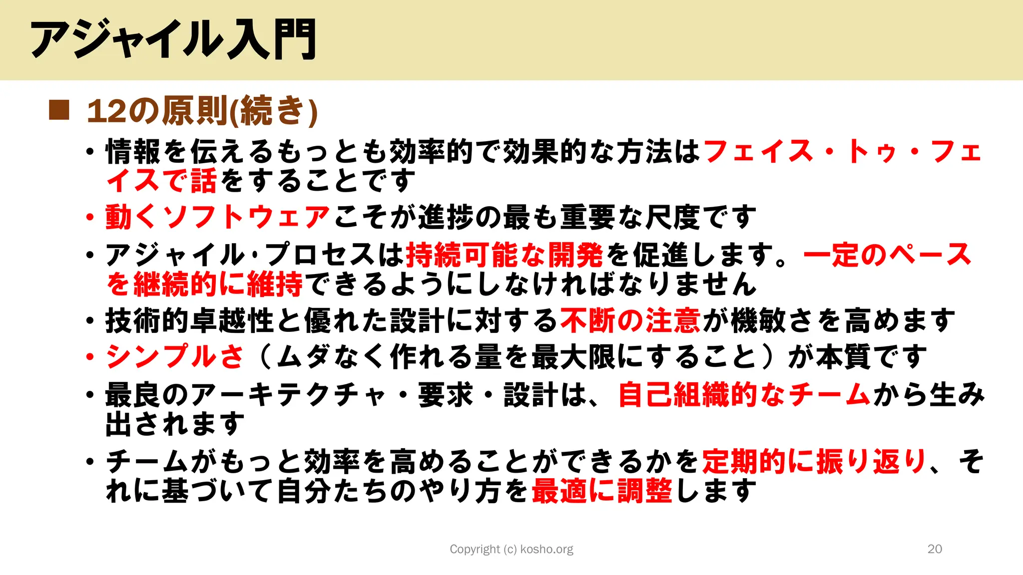 ◼ 12の原則(続き)
• 情報を伝えるもっとも効率的で効果的な方法はフェイス・トゥ・フェ
イスで話をすることです
• 動くソフトウェアこそが進捗の最も重要な尺度です
• アジャイル･プロセスは持続可能な開発を促進します。一定のペース
を継続的に維持できるようにしなければなりません
• 技術的卓越性と優れた設計に対する不断の注意が機敏さを高めます
• シンプルさ（ムダなく作れる量を最大限にすること）が本質です
• 最良のアーキテクチャ・要求・設計は、自己組織的なチームから生み
出されます
• チームがもっと効率を高めることができるかを定期的に振り返り、そ
れに基づいて自分たちのやり方を最適に調整します
Copyright (c) kosho.org 20
アジャイル入門
 