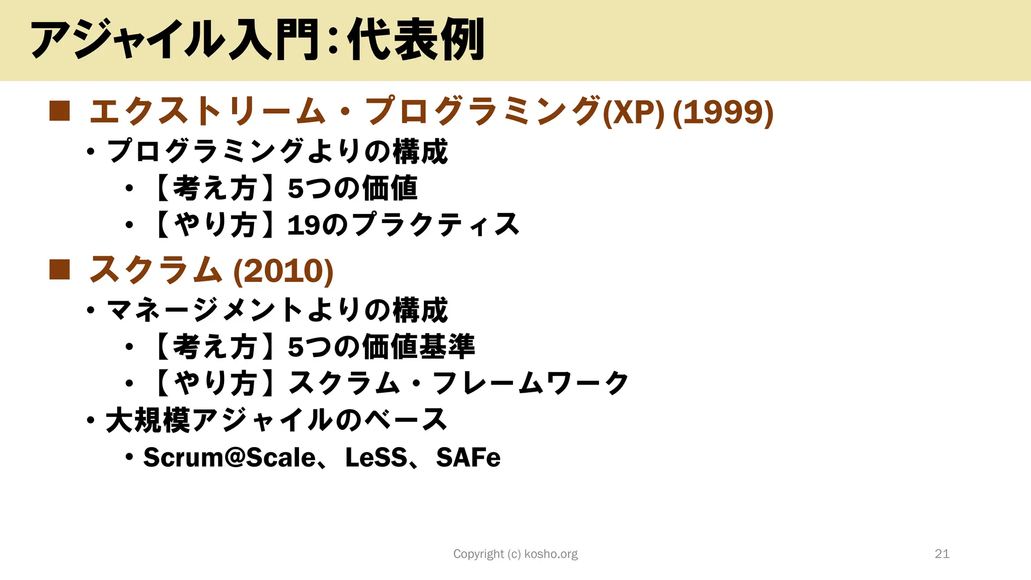 ◼ エクストリーム・プログラミング(XP) (1999)
• プログラミングよりの構成
• 【考え方】5つの価値
• 【やり方】19のプラクティス
◼ スクラム (2010)
• マネージメントよりの構成
• 【考え方】5つの価値基準
• 【やり方】スクラム・フレームワーク
• 大規模アジャイルのベース
• Scrum@Scale、LeSS、SAFe
Copyright (c) kosho.org 21
アジャイル入門：代表例
 