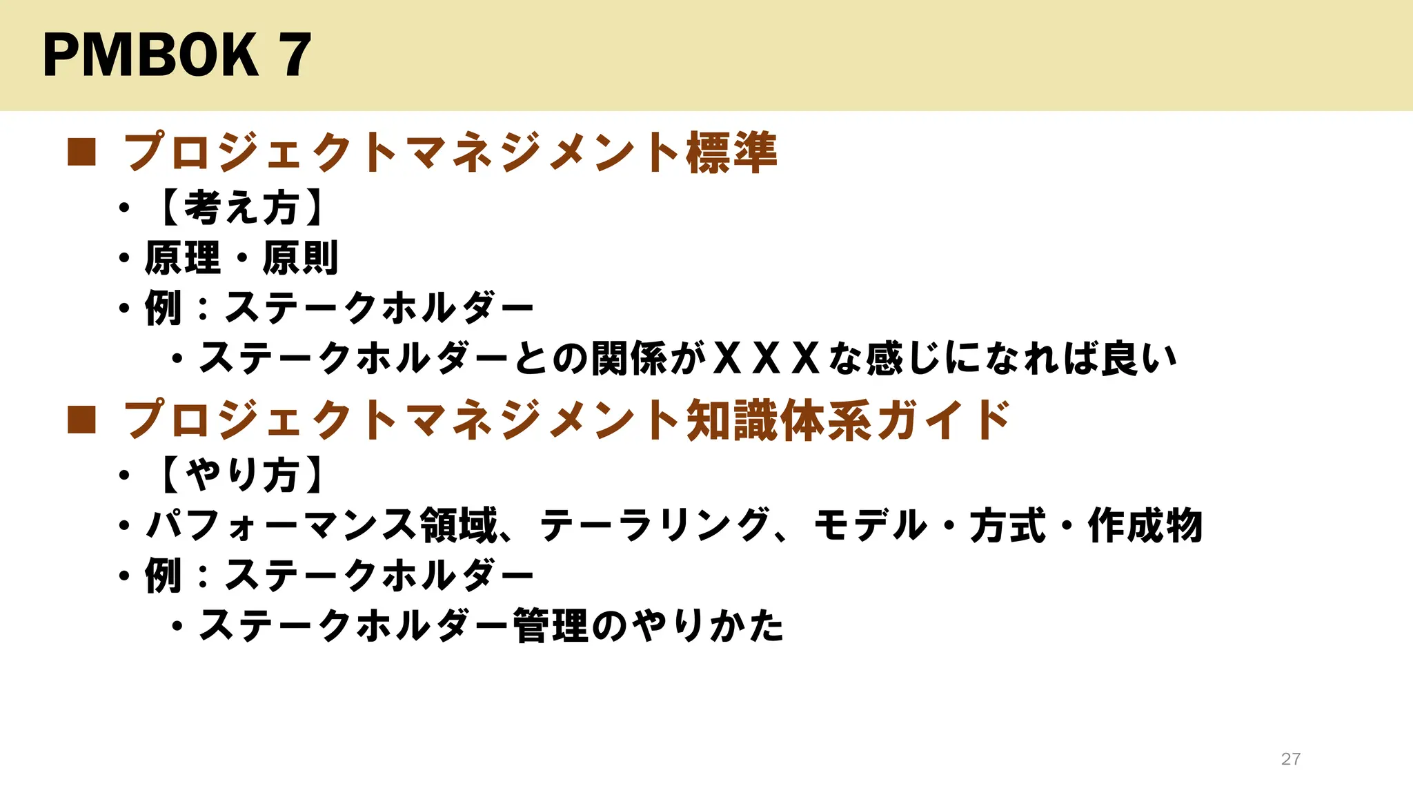 ◼ プロジェクトマネジメント標準
• 【考え方】
• 原理・原則
• 例：ステークホルダー
• ステークホルダーとの関係がＸＸＸな感じになれば良い
◼ プロジェクトマネジメント知識体系ガイド
• 【やり方】
• パフォーマンス領域、テーラリング、モデル・方式・作成物
• 例：ステークホルダー
• ステークホルダー管理のやりかた
27
PMBOK 7
 