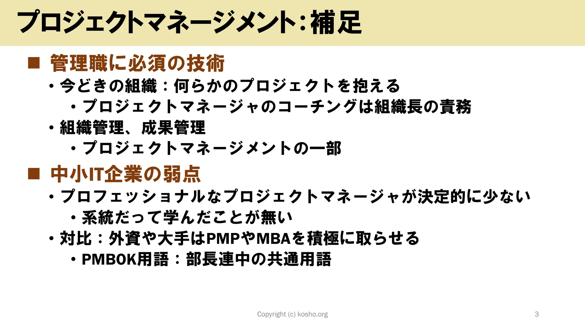 ◼ 管理職に必須の技術
• 今どきの組織：何らかのプロジェクトを抱える
• プロジェクトマネージャのコーチングは組織長の責務
• 組織管理、成果管理
• プロジェクトマネージメントの一部
◼ 中小IT企業の弱点
• プロフェッショナルなプロジェクトマネージャが決定的に少ない
• 系統だって学んだことが無い
• 対比：外資や大手はPMPやMBAを積極に取らせる
• PMBOK用語：部長連中の共通用語
Copyright (c) kosho.org 3
プロジェクトマネージメント：補足
 