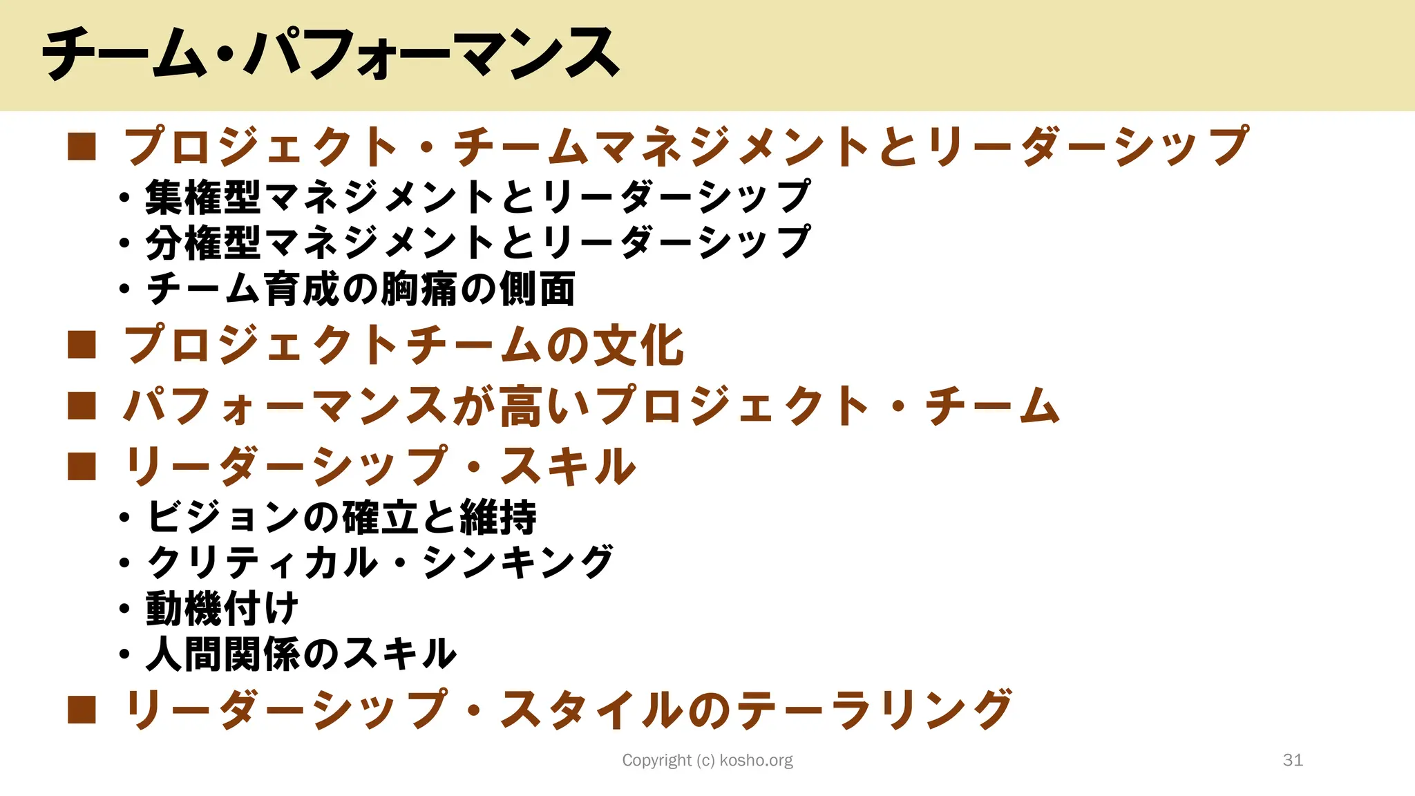 ◼ プロジェクト・チームマネジメントとリーダーシップ
• 集権型マネジメントとリーダーシップ
• 分権型マネジメントとリーダーシップ
• チーム育成の胸痛の側面
◼ プロジェクトチームの文化
◼ パフォーマンスが高いプロジェクト・チーム
◼ リーダーシップ・スキル
• ビジョンの確立と維持
• クリティカル・シンキング
• 動機付け
• 人間関係のスキル
◼ リーダーシップ・スタイルのテーラリング
Copyright (c) kosho.org 31
チーム・パフォーマンス
 