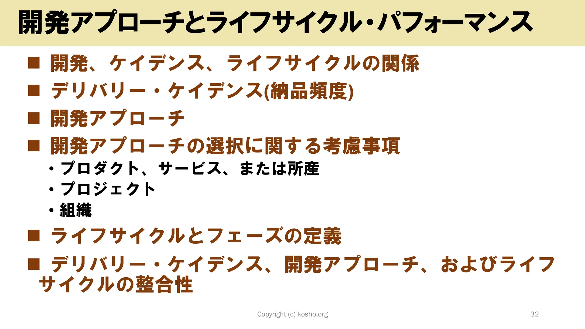 ◼ 開発、ケイデンス、ライフサイクルの関係
◼ デリバリー・ケイデンス(納品頻度)
◼ 開発アプローチ
◼ 開発アプローチの選択に関する考慮事項
• プロダクト、サービス、または所産
• プロジェクト
• 組織
◼ ライフサイクルとフェーズの定義
◼ デリバリー・ケイデンス、開発アプローチ、およびライフ
サイクルの整合性
Copyright (c) kosho.org 32
開発アプローチとライフサイクル・パフォーマンス
 