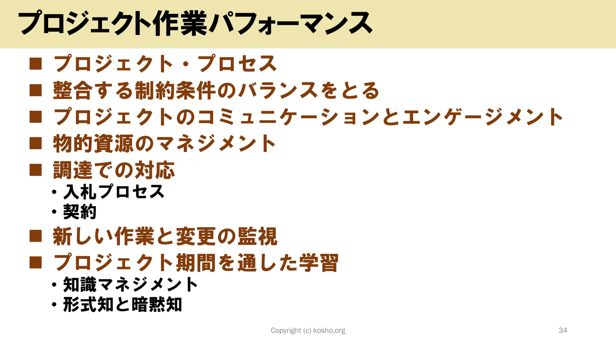 ◼ プロジェクト・プロセス
◼ 整合する制約条件のバランスをとる
◼ プロジェクトのコミュニケーションとエンゲージメント
◼ 物的資源のマネジメント
◼ 調達での対応
• 入札プロセス
• 契約
◼ 新しい作業と変更の監視
◼ プロジェクト期間を通した学習
• 知識マネジメント
• 形式知と暗黙知
Copyright (c) kosho.org 34
プロジェクト作業パフォーマンス
 