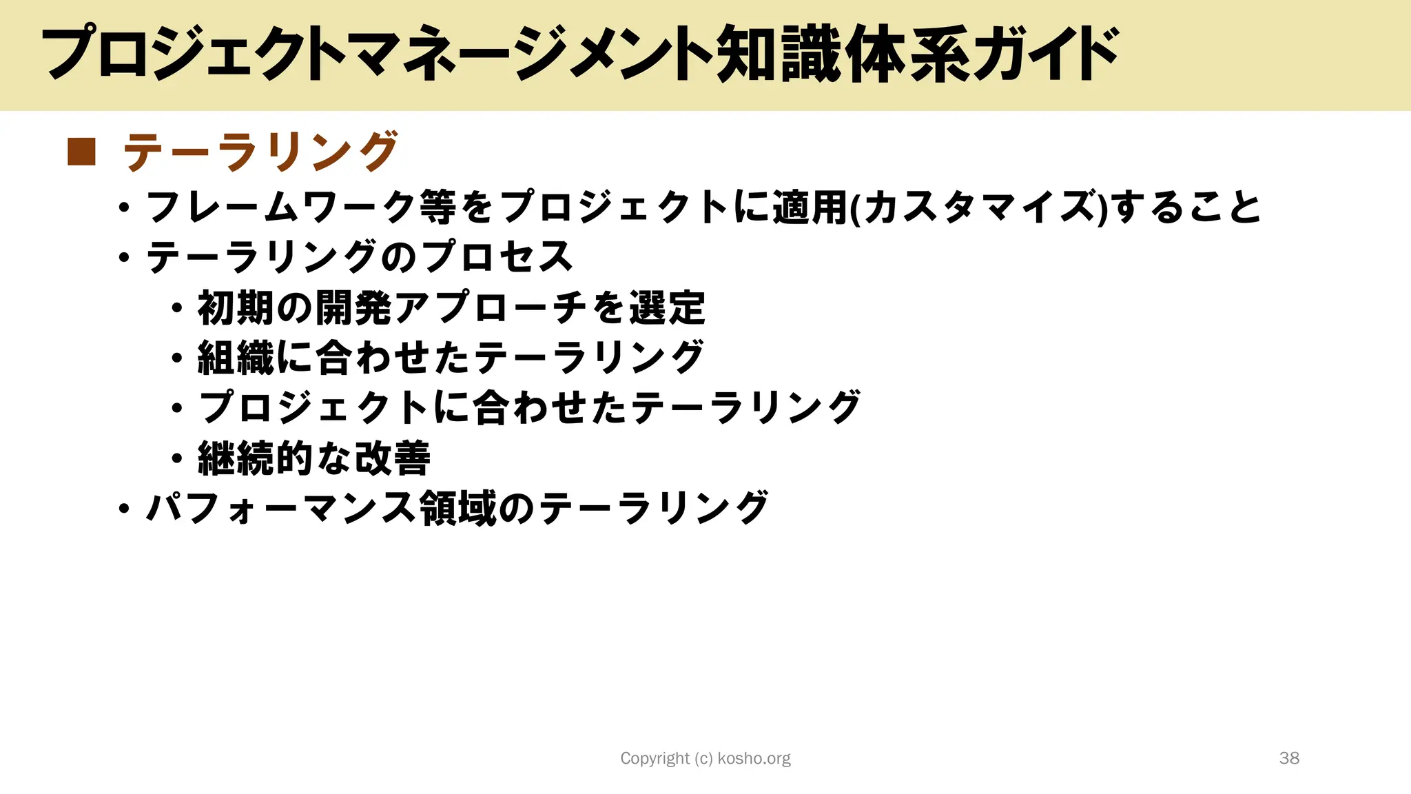 ◼ テーラリング
• フレームワーク等をプロジェクトに適用(カスタマイズ)すること
• テーラリングのプロセス
• 初期の開発アプローチを選定
• 組織に合わせたテーラリング
• プロジェクトに合わせたテーラリング
• 継続的な改善
• パフォーマンス領域のテーラリング
Copyright (c) kosho.org 38
プロジェクトマネージメント知識体系ガイド
 