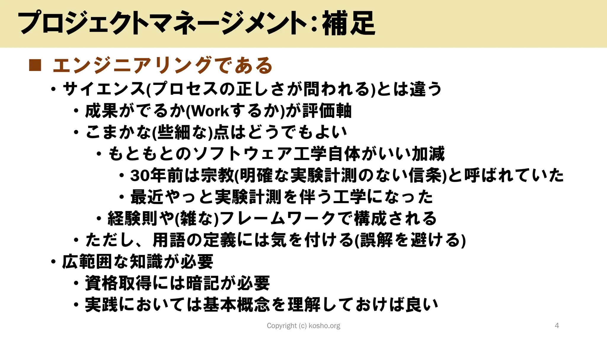 ◼ エンジニアリングである
• サイエンス(プロセスの正しさが問われる)とは違う
• 成果がでるか(Workするか)が評価軸
• こまかな(些細な)点はどうでもよい
• もともとのソフトウェア工学自体がいい加減
• 30年前は宗教(明確な実験計測のない信条)と呼ばれていた
• 最近やっと実験計測を伴う工学になった
• 経験則や(雑な)フレームワークで構成される
• ただし、用語の定義には気を付ける(誤解を避ける)
• 広範囲な知識が必要
• 資格取得には暗記が必要
• 実践においては基本概念を理解しておけば良い
Copyright (c) kosho.org 4
プロジェクトマネージメント：補足
 