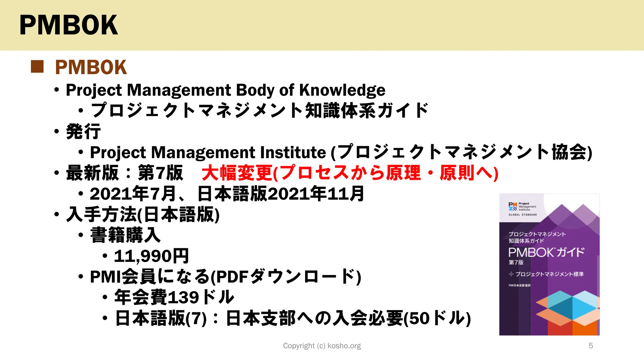 ◼ PMBOK
• Project Management Body of Knowledge
• プロジェクトマネジメント知識体系ガイド
• 発行
• Project Management Institute (プロジェクトマネジメント協会)
• 最新版：第7版 大幅変更(プロセスから原理・原則へ)
• 2021年7月、日本語版2021年11月
• 入手方法(日本語版)
• 書籍購入
• 11,990円
• PMI会員になる(PDFダウンロード)
• 年会費139ドル
• 日本語版(7)：日本支部への入会必要(50ドル)
Copyright (c) kosho.org 5
PMBOK
 