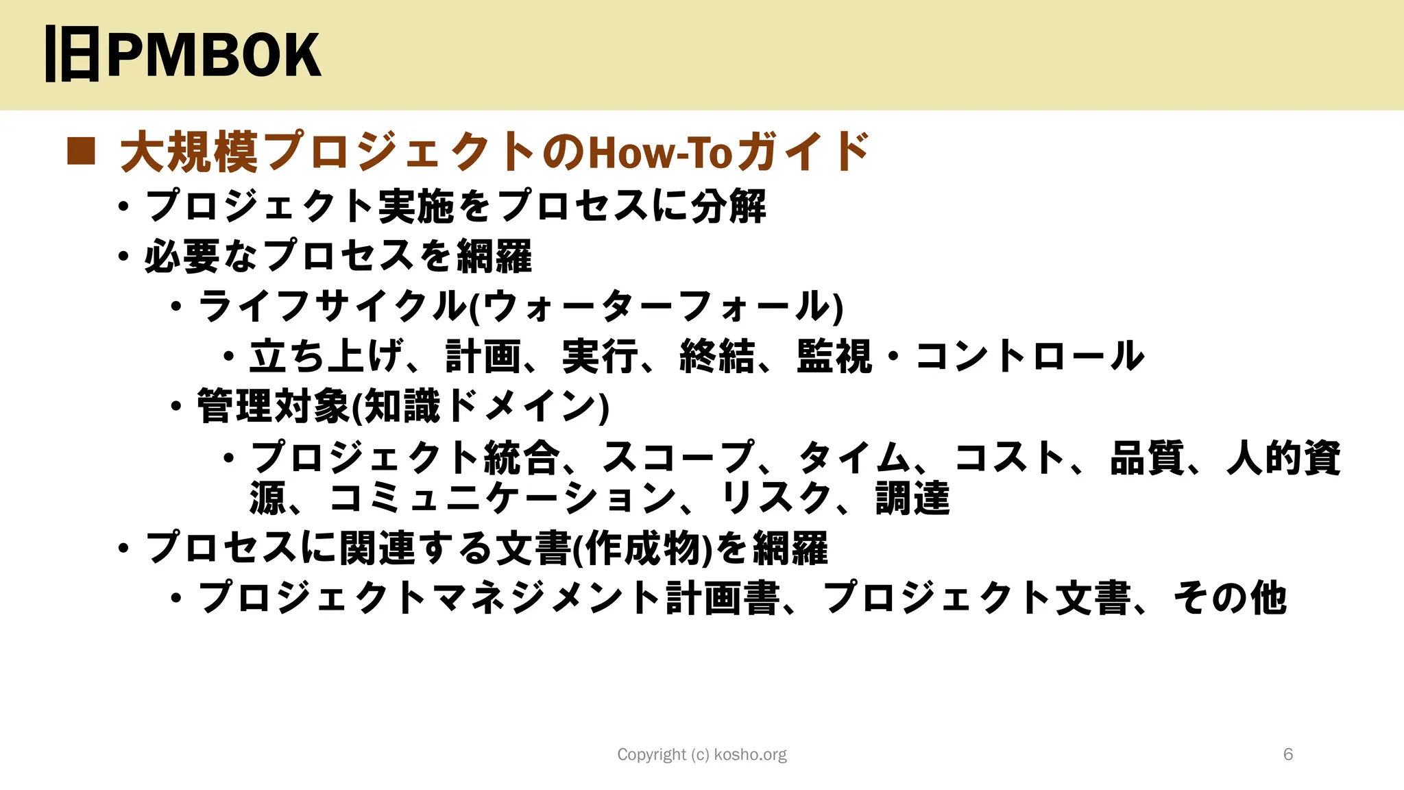 ◼ 大規模プロジェクトのHow-Toガイド
• プロジェクト実施をプロセスに分解
• 必要なプロセスを網羅
• ライフサイクル(ウォーターフォール)
• 立ち上げ、計画、実行、終結、監視・コントロール
• 管理対象(知識ドメイン)
• プロジェクト統合、スコープ、タイム、コスト、品質、人的資
源、コミュニケーション、リスク、調達
• プロセスに関連する文書(作成物)を網羅
• プロジェクトマネジメント計画書、プロジェクト文書、その他
Copyright (c) kosho.org 6
旧PMBOK
 