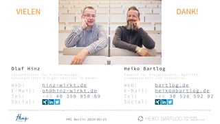 PMI Berlin 2019-05-15
VIELEN DANK!
Heiko Bartlog
Web: bartlog.de
E-Mail: heiko@bartlog.de
Tel: +49 30 526 592 02
Social:
Olaf Hinz
Web: hinz-wirkt.de
E-Mail: oh@hinz-wirkt.de
Tel: +49 40 350 858 89
Social:
L o t s e n d i e n s t e f ü r P r o j e k t m a n a g e r ,
F ü h r u n g s k r ä f t e & O r g a n i s a t i o n e n i m W a n d e l
E x p e r t e f ü r P r o j e k t a r b e i t , A g i l i t ä t ,
Z u s a m m e n a r b e i t u n d I n n o v a t i o n
Alle Fotos/Grafiken/Abbildungen wurden, sofern keine andere Quelle angegebenen ist, selbst erstellt oder von Pixabay.com entnommen. Verwendete Fotos von Pixabay.com unterliegen der Lizenz CC0 Creative Commons (freie kommerzielle Nutzung , kein Bildnachweis nötig).
 