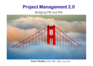 Project Management 2.0
      Bridging PM and KM




   Peter Pfeiffer, PhD, PMP, CKM,   (May 2009)
 