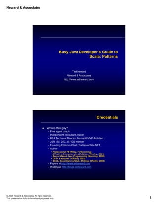 Neward & Associates




                                                         Busy Java Developer's Guide to
                                                                        Scala: Patterns


                                                                      Ted Neward
                                                                 Neward & Associates
                                                              http://www.tedneward.com




                                                                                               Credentials

                                            Who is this guy?
                                              –   Free agent coach
                                              –   Independent consultant, trainer
                                              –   BEA Technical Director, Microsoft MVP Architect
                                              –   JSR 175, 250, 277 EG member
                                              –   Founding Editor-in-Chief, TheServerSide.NET
                                              –   Author
                                                  • Professional F# (Wiley, Forthcoming)
                                                  • Effective Enterprise Java (Addison-Wesley, 2004)
                                                  • Server-Based Java Programming (Manning, 2000)
                                                  • C# in a Nutshell (OReilly, 2003)
                                                  • SSCLI Essentials (w/Stutz, Shilling; OReilly, 2003)
                                              – Papers at http://www.tedneward.com
                                              – Weblog at http://blogs.tedneward.com




© 2006 Neward & Associates. All rights reserved.
This presentation is for informational purposes only.                                                        1
 