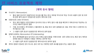 국제공인프로젝트관리전문가
(PMP자격취득)
9
IT 서비스 프로젝트 계약
 각서(覺書, Memorandum)
 통상 일방 당사자가 일방적으로 의사표시를 하는 문서, 대부분 약식으로 작성, 각서의 내용이 권리 및 의무
에 관한 법적 효과가 인정된다면 당연히 계약서로 인정
 의향서(LOI, Letter Of Intent)
 정식 계약 체결의 이전단계에서 당사자의 의도나 목적, 합의 사항 등을 확인하기 위해 문서로 작성하는 당
사자간 예비적 합의의 일종
 가령, 인수의향서, 투자의향서, 수출의향서 등, 통상 회사 내부 결제용으로 사용, 국제 거래 시 관련국의 인,
허가용으로 사용
 그 내용이 법적 효과가 발생된다면 계약서의 효력 발생
 양해각서(MOU, Memorandum Of Understanding)
 정식 계약체결에 앞서 당사자간 간의 이해나 합의사항을 기록(이러한 경우 LOI와 유사), 혹은 정식 계약과
관련된 별도의 이면합의 사항을 기록하는 경우에 작성
 그 내용이 법적 효과가 발생된다면 계약서로서의 효력이 발생
 계약서 형태가 중요한 것이 아니라, 권리 의무 등 구체적인 법적 효과를 발생시키는 내용이 중요
[계약 유사 형태]
 