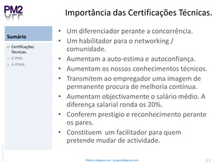 SumárioUm diferenciador perante a concorrência.Um habilitador para o networking / comunidade.Aumentam a auto-estima e autoconfiança.Aumentam os nossos conhecimentos técnicos.Transmitem ao empregador uma imagem de permanente procura de melhoria contínua. Aumentam objectivamente o salário médio. A diferença salarial ronda os 20%.Conferem prestigio e reconhecimento perante os pares.Constituem  um facilitador para quem pretende mudar de actividade.Certificações  Técnicas.