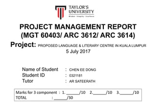 PROJECT MANAGEMENT REPORT
(MGT 60403/ ARC 3612/ ARC 3614)
Name of Student : CHEN EE DONG
Student ID : 0321181
Tutor : AR SATEERATH
Marks for 3 component : 1. ______/10 2.______/10 3.______/10
TOTAL : ______/30
Project: PROPOSED LANGUAGE & LITERARY CENTRE IN KUALA LUMPUR
5 July 2017
 
