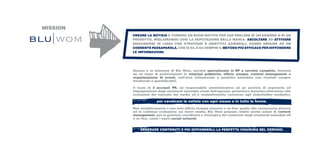MISSION
          CREARE LA NOTIZIA E FORNIRE UN BUON MOTIVO PER FAR PARLARE DI UN’AZIENDA O DI UN
          PRODOTTO, MIGLIORANDO COSÌ LA REPUTAZIONE DELLA MARCA. ASCOLTARE ED ATTIVARE
          DISCUSSIONI IN LINEA CON STRATEGIE E OBIETTIVI AZIENDALI, DANDO ORIGINE AD UN
          COERENTE PASSAPAROLA. CHE SI SA, È DA SEMPRE IL METODO PIÙ EFFICACE PER DIFFONDERE
          LE INFORMAZIONI.




          Questa è la missione di Blu Wom, società specializzata in RP a servizio completo, formata
          da un team di professionisti in relazioni pubbliche, ufficio stampa, content management e
          organizzazione di eventi, nell’area istituzionale e prodotto aziendale con risultati sempre
          monitorati e quantificabili.

          Il team di 3 account PR, un responsabile amministrativo ed un servizio di segreteria ed
          impaginazione degli strumenti aziendali creati dall’agenzia, garantisce massima attenzione alle
          evoluzioni del mercato dei media ed è costantemente connesso agli stakeholder mediatici,

                        per cavalcare la notizia con ogni mezzo e in tutte le forme.

          Non semplicemente e non solo ufficio stampa classico e on line: grazie alle conoscenze precise
          ed in continua evoluzione sui nuovi media, Blu Wom propone infatti anche azioni di content
          management, per la gestione coordinata e strategica dei contenuti degli strumenti aziendali off
          e on line, come i nuovi social network.


              GENERARE CONTENUTI E POI DIFFONDERLI: LA PERFETTA CHIUSURA DEL CERCHIO.
 