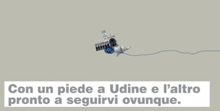 Con un piede a Udine e l’altro
pronto a seguirvi ovunque.
 