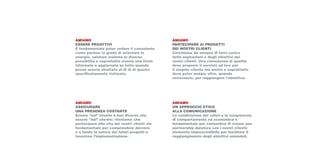 AMIAMO                                         AMIAMO
ESSERE PROATTIVI                               PARTECIPARE AI PROGETTI
È fondamentale poter vedere il consulente      DEI NOSTRI CLIENTI
come partner in grado di orientare le          Cerchiamo da sempre di farci carico
energie, valutare insieme le diverse           delle aspirazioni e degli obiettivi dei
possibilità e soprattutto essere una fonte     nostri clienti. Una consulenza di qualità
informata e aggiornata su tutto quando         deve proporre il servizio ad hoc per
possa essere sfruttato al di là di quanto      il singolo cliente ma anche e soprattutto
specificatamente richiesto.                    deve poter andare oltre, quando
                                               necessario, per raggiungere l’obiettivo.




AMIAMO                                         AMIAMO
ASSICURARE                                     UN APPROCCIO ETICO
UNA PRESENZA COSTANTE                          ALLA COMUNICAZIONE
Essere “sul” cliente è ben diverso che         La condivisione dei valori e la trasparenza
essere “dal” cliente: riteniamo che            di comportamento ed economica è
partecipare alla vita dei nostri clienti sia   fondamentale per consentire di creare una
fondamentale per comprendere davvero           partnership duratura con i nostri clienti;
e a fondo la natura dei futuri progetti e      elemento imprescindibile per facilitare il
favorirne l’implementazione.                   raggiungimento degli obiettivi aziendali.
 