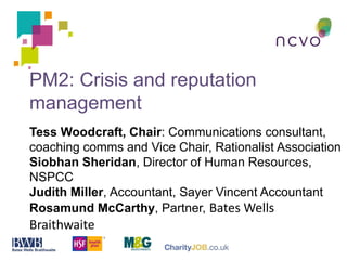 PM2: Crisis and reputation
management
Tess Woodcraft, Chair: Communications consultant,
coaching comms and Vice Chair, Rationalist Association
Siobhan Sheridan, Director of Human Resources,
NSPCC
Judith Miller, Accountant, Sayer Vincent Accountant
Rosamund McCarthy, Partner, Bates Wells
Braithwaite
 