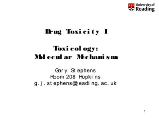 1
Drug Toxi ci t y I
Toxi col ogy:
Mol ecul ar Mechani sms
Gar y St ephens
Room 208 Hopki ns
g. j . st ephens@r eadi ng. ac. uk
 