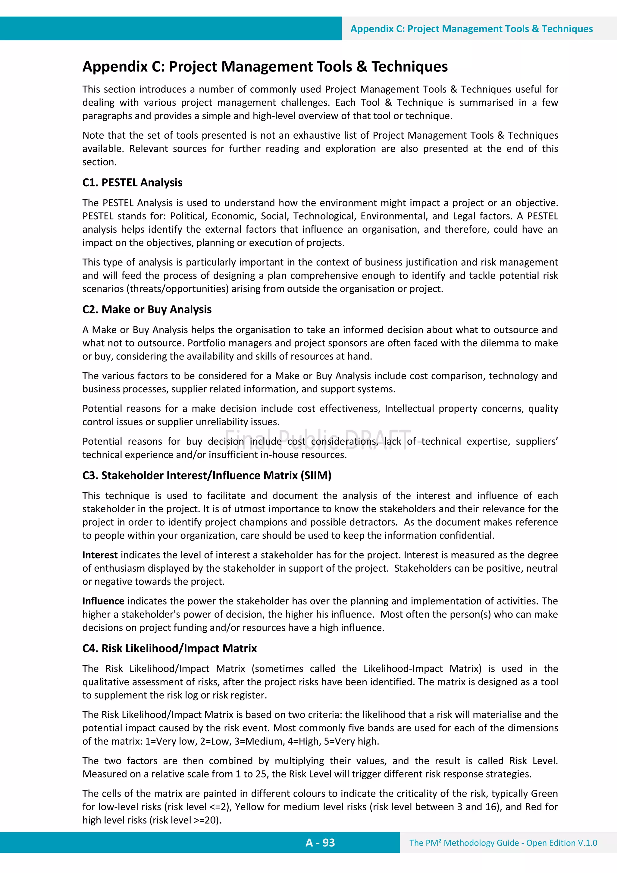 The PM² Methodology Guide - Open Edition V.1.0
Guide
A - 93
Appendix C: Project Management Tools & Techniques
Appendix C: Project Management Tools & Techniques
This section introduces a number of commonly used Project Management Tools & Techniques useful for
dealing with various project management challenges. Each Tool & Technique is summarised in a few
paragraphs and provides a simple and high-level overview of that tool or technique.
Note that the set of tools presented is not an exhaustive list of Project Management Tools & Techniques
available. Relevant sources for further reading and exploration are also presented at the end of this
section.
C1. PESTEL Analysis
The PESTEL Analysis is used to understand how the environment might impact a project or an objective.
PESTEL stands for: Political, Economic, Social, Technological, Environmental, and Legal factors. A PESTEL
analysis helps identify the external factors that influence an organisation, and therefore, could have an
impact on the objectives, planning or execution of projects.
This type of analysis is particularly important in the context of business justification and risk management
and will feed the process of designing a plan comprehensive enough to identify and tackle potential risk
scenarios (threats/opportunities) arising from outside the organisation or project.
C2. Make or Buy Analysis
A Make or Buy Analysis helps the organisation to take an informed decision about what to outsource and
what not to outsource. Portfolio managers and project sponsors are often faced with the dilemma to make
or buy, considering the availability and skills of resources at hand.
The various factors to be considered for a Make or Buy Analysis include cost comparison, technology and
business processes, supplier related information, and support systems.
Potential reasons for a make decision include cost effectiveness, Intellectual property concerns, quality
control issues or supplier unreliability issues.
Potential reasons for buy decision include cost considerations, lack of technical expertise, suppliers’
technical experience and/or insufficient in-house resources.
C3. Stakeholder Interest/Influence Matrix (SIIM)
This technique is used to facilitate and document the analysis of the interest and influence of each
stakeholder in the project. It is of utmost importance to know the stakeholders and their relevance for the
project in order to identify project champions and possible detractors. As the document makes reference
to people within your organization, care should be used to keep the information confidential.
Interest indicates the level of interest a stakeholder has for the project. Interest is measured as the degree
of enthusiasm displayed by the stakeholder in support of the project. Stakeholders can be positive, neutral
or negative towards the project.
Influence indicates the power the stakeholder has over the planning and implementation of activities. The
higher a stakeholder's power of decision, the higher his influence. Most often the person(s) who can make
decisions on project funding and/or resources have a high influence.
C4. Risk Likelihood/Impact Matrix
The Risk Likelihood/Impact Matrix (sometimes called the Likelihood-Impact Matrix) is used in the
qualitative assessment of risks, after the project risks have been identified. The matrix is designed as a tool
to supplement the risk log or risk register.
The Risk Likelihood/Impact Matrix is based on two criteria: the likelihood that a risk will materialise and the
potential impact caused by the risk event. Most commonly five bands are used for each of the dimensions
of the matrix: 1=Very low, 2=Low, 3=Medium, 4=High, 5=Very high.
The two factors are then combined by multiplying their values, and the result is called Risk Level.
Measured on a relative scale from 1 to 25, the Risk Level will trigger different risk response strategies.
The cells of the matrix are painted in different colours to indicate the criticality of the risk, typically Green
for low-level risks (risk level <=2), Yellow for medium level risks (risk level between 3 and 16), and Red for
high level risks (risk level >=20).
 