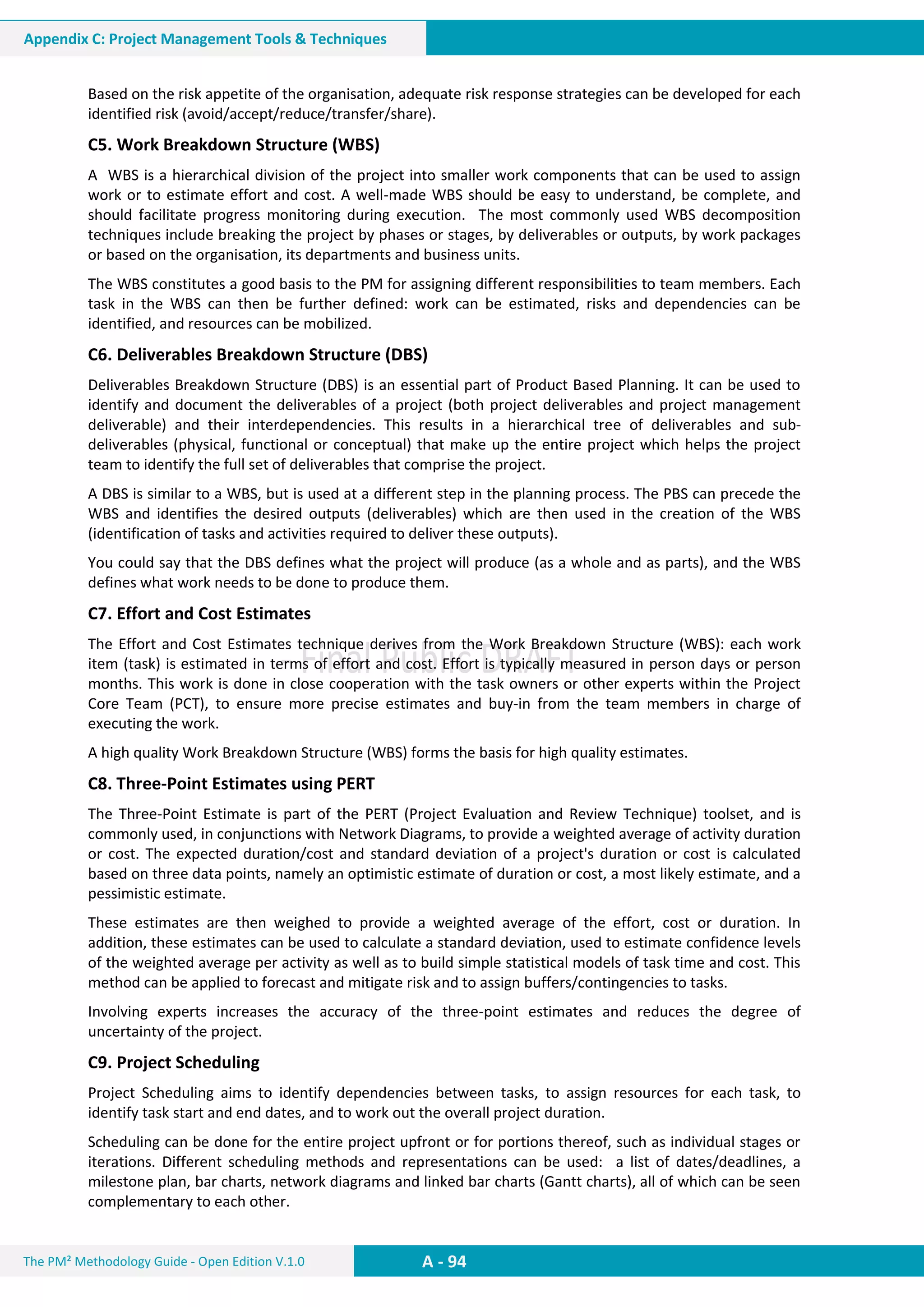 The PM² Methodology Guide - Open Edition V.1.0
Guide
A - 94
Appendix C: Project Management Tools & Techniques
Based on the risk appetite of the organisation, adequate risk response strategies can be developed for each
identified risk (avoid/accept/reduce/transfer/share).
C5. Work Breakdown Structure (WBS)
A WBS is a hierarchical division of the project into smaller work components that can be used to assign
work or to estimate effort and cost. A well-made WBS should be easy to understand, be complete, and
should facilitate progress monitoring during execution. The most commonly used WBS decomposition
techniques include breaking the project by phases or stages, by deliverables or outputs, by work packages
or based on the organisation, its departments and business units.
The WBS constitutes a good basis to the PM for assigning different responsibilities to team members. Each
task in the WBS can then be further defined: work can be estimated, risks and dependencies can be
identified, and resources can be mobilized.
C6. Deliverables Breakdown Structure (DBS)
Deliverables Breakdown Structure (DBS) is an essential part of Product Based Planning. It can be used to
identify and document the deliverables of a project (both project deliverables and project management
deliverable) and their interdependencies. This results in a hierarchical tree of deliverables and sub-
deliverables (physical, functional or conceptual) that make up the entire project which helps the project
team to identify the full set of deliverables that comprise the project.
A DBS is similar to a WBS, but is used at a different step in the planning process. The PBS can precede the
WBS and identifies the desired outputs (deliverables) which are then used in the creation of the WBS
(identification of tasks and activities required to deliver these outputs).
You could say that the DBS defines what the project will produce (as a whole and as parts), and the WBS
defines what work needs to be done to produce them.
C7. Effort and Cost Estimates
The Effort and Cost Estimates technique derives from the Work Breakdown Structure (WBS): each work
item (task) is estimated in terms of effort and cost. Effort is typically measured in person days or person
months. This work is done in close cooperation with the task owners or other experts within the Project
Core Team (PCT), to ensure more precise estimates and buy-in from the team members in charge of
executing the work.
A high quality Work Breakdown Structure (WBS) forms the basis for high quality estimates.
C8. Three-Point Estimates using PERT
The Three-Point Estimate is part of the PERT (Project Evaluation and Review Technique) toolset, and is
commonly used, in conjunctions with Network Diagrams, to provide a weighted average of activity duration
or cost. The expected duration/cost and standard deviation of a project's duration or cost is calculated
based on three data points, namely an optimistic estimate of duration or cost, a most likely estimate, and a
pessimistic estimate.
These estimates are then weighed to provide a weighted average of the effort, cost or duration. In
addition, these estimates can be used to calculate a standard deviation, used to estimate confidence levels
of the weighted average per activity as well as to build simple statistical models of task time and cost. This
method can be applied to forecast and mitigate risk and to assign buffers/contingencies to tasks.
Involving experts increases the accuracy of the three-point estimates and reduces the degree of
uncertainty of the project.
C9. Project Scheduling
Project Scheduling aims to identify dependencies between tasks, to assign resources for each task, to
identify task start and end dates, and to work out the overall project duration.
Scheduling can be done for the entire project upfront or for portions thereof, such as individual stages or
iterations. Different scheduling methods and representations can be used: a list of dates/deadlines, a
milestone plan, bar charts, network diagrams and linked bar charts (Gantt charts), all of which can be seen
complementary to each other.
 