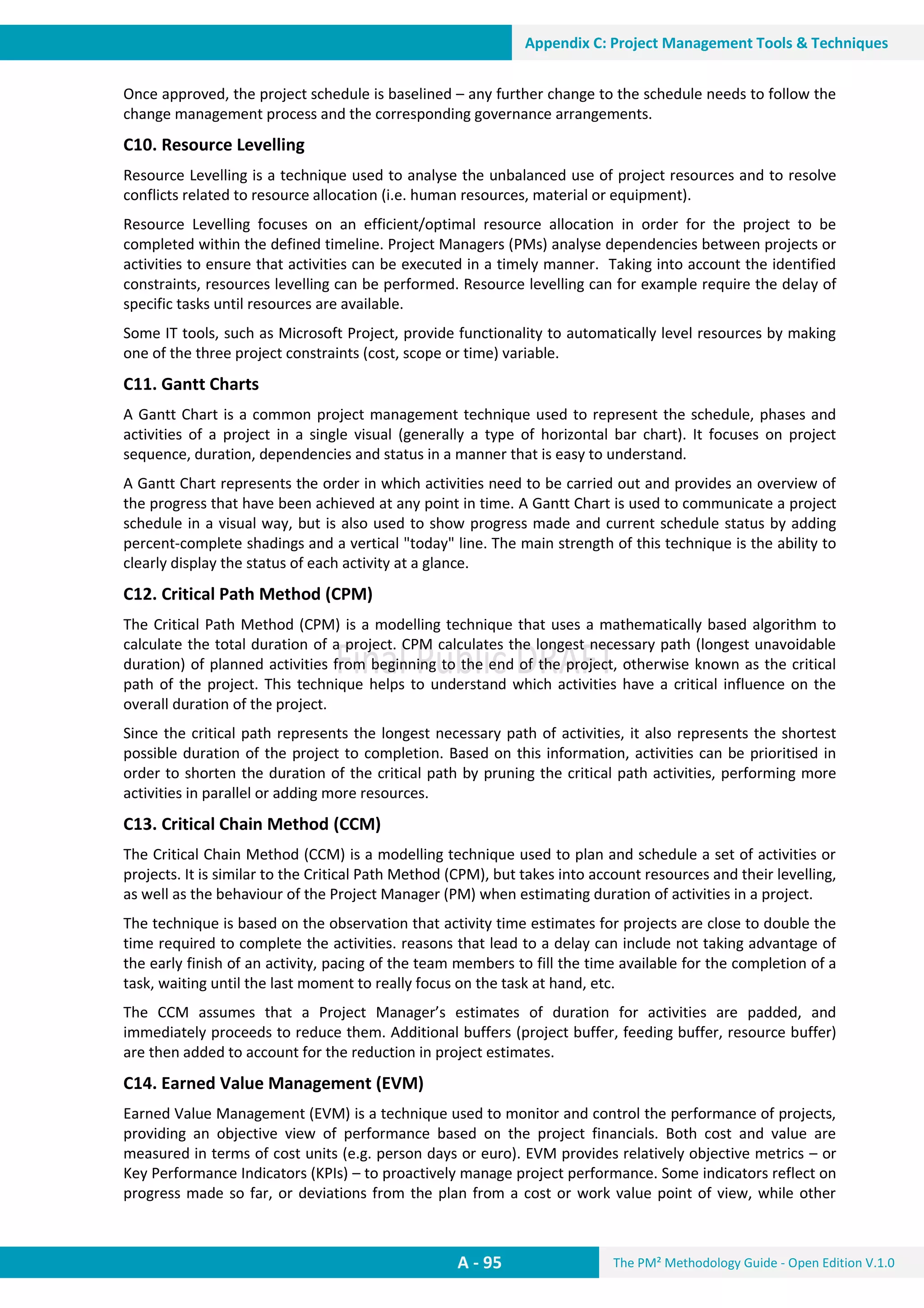 The PM² Methodology Guide - Open Edition V.1.0
Guide
A - 95
Appendix C: Project Management Tools & Techniques
Once approved, the project schedule is baselined – any further change to the schedule needs to follow the
change management process and the corresponding governance arrangements.
C10. Resource Levelling
Resource Levelling is a technique used to analyse the unbalanced use of project resources and to resolve
conflicts related to resource allocation (i.e. human resources, material or equipment).
Resource Levelling focuses on an efficient/optimal resource allocation in order for the project to be
completed within the defined timeline. Project Managers (PMs) analyse dependencies between projects or
activities to ensure that activities can be executed in a timely manner. Taking into account the identified
constraints, resources levelling can be performed. Resource levelling can for example require the delay of
specific tasks until resources are available.
Some IT tools, such as Microsoft Project, provide functionality to automatically level resources by making
one of the three project constraints (cost, scope or time) variable.
C11. Gantt Charts
A Gantt Chart is a common project management technique used to represent the schedule, phases and
activities of a project in a single visual (generally a type of horizontal bar chart). It focuses on project
sequence, duration, dependencies and status in a manner that is easy to understand.
A Gantt Chart represents the order in which activities need to be carried out and provides an overview of
the progress that have been achieved at any point in time. A Gantt Chart is used to communicate a project
schedule in a visual way, but is also used to show progress made and current schedule status by adding
percent-complete shadings and a vertical "today" line. The main strength of this technique is the ability to
clearly display the status of each activity at a glance.
C12. Critical Path Method (CPM)
The Critical Path Method (CPM) is a modelling technique that uses a mathematically based algorithm to
calculate the total duration of a project. CPM calculates the longest necessary path (longest unavoidable
duration) of planned activities from beginning to the end of the project, otherwise known as the critical
path of the project. This technique helps to understand which activities have a critical influence on the
overall duration of the project.
Since the critical path represents the longest necessary path of activities, it also represents the shortest
possible duration of the project to completion. Based on this information, activities can be prioritised in
order to shorten the duration of the critical path by pruning the critical path activities, performing more
activities in parallel or adding more resources.
C13. Critical Chain Method (CCM)
The Critical Chain Method (CCM) is a modelling technique used to plan and schedule a set of activities or
projects. It is similar to the Critical Path Method (CPM), but takes into account resources and their levelling,
as well as the behaviour of the Project Manager (PM) when estimating duration of activities in a project.
The technique is based on the observation that activity time estimates for projects are close to double the
time required to complete the activities. reasons that lead to a delay can include not taking advantage of
the early finish of an activity, pacing of the team members to fill the time available for the completion of a
task, waiting until the last moment to really focus on the task at hand, etc.
The CCM assumes that a Project Manager’s estimates of duration for activities are padded, and
immediately proceeds to reduce them. Additional buffers (project buffer, feeding buffer, resource buffer)
are then added to account for the reduction in project estimates.
C14. Earned Value Management (EVM)
Earned Value Management (EVM) is a technique used to monitor and control the performance of projects,
providing an objective view of performance based on the project financials. Both cost and value are
measured in terms of cost units (e.g. person days or euro). EVM provides relatively objective metrics – or
Key Performance Indicators (KPIs) – to proactively manage project performance. Some indicators reflect on
progress made so far, or deviations from the plan from a cost or work value point of view, while other
 