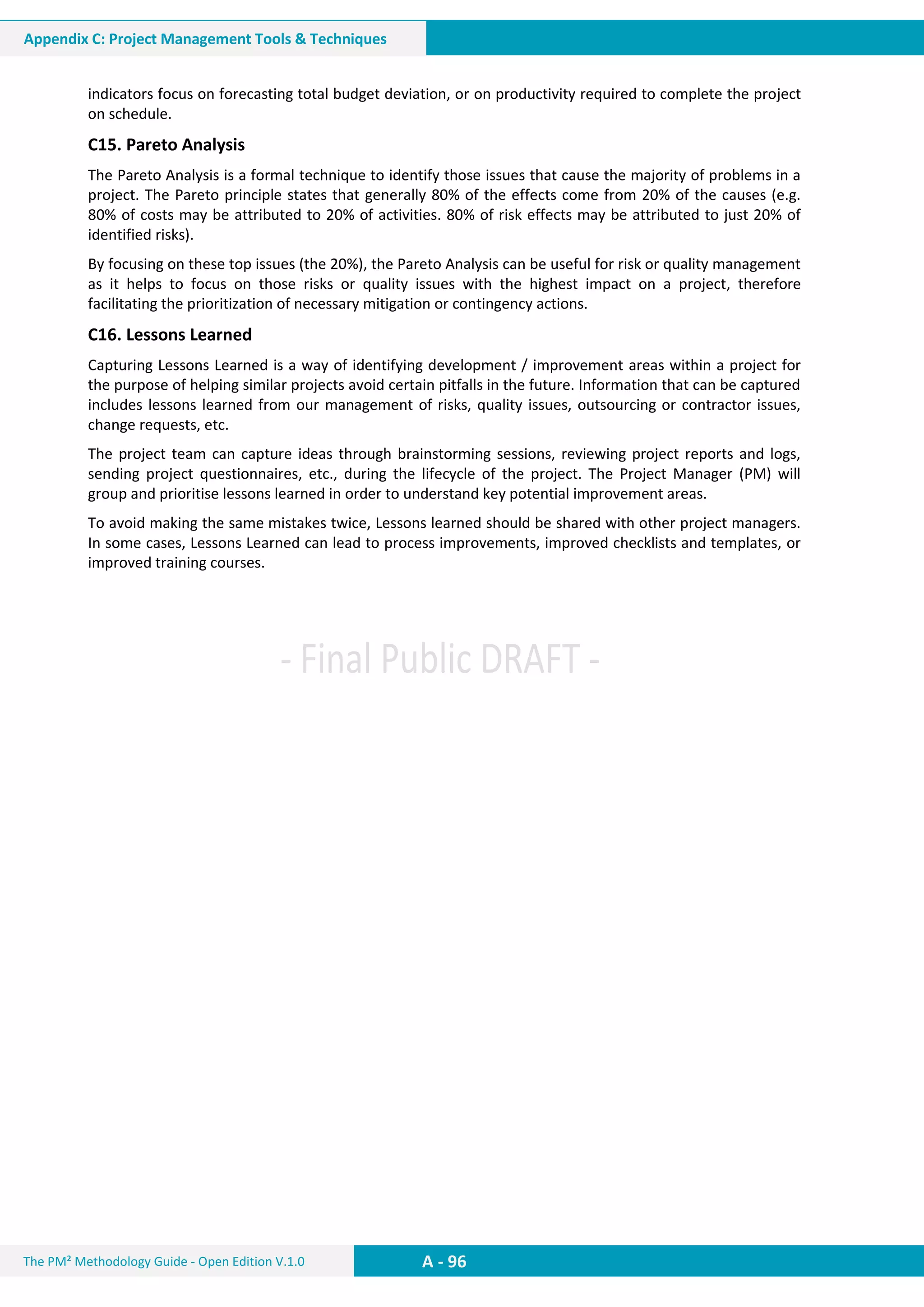 The PM² Methodology Guide - Open Edition V.1.0
Guide
A - 96
Appendix C: Project Management Tools & Techniques
indicators focus on forecasting total budget deviation, or on productivity required to complete the project
on schedule.
C15. Pareto Analysis
The Pareto Analysis is a formal technique to identify those issues that cause the majority of problems in a
project. The Pareto principle states that generally 80% of the effects come from 20% of the causes (e.g.
80% of costs may be attributed to 20% of activities. 80% of risk effects may be attributed to just 20% of
identified risks).
By focusing on these top issues (the 20%), the Pareto Analysis can be useful for risk or quality management
as it helps to focus on those risks or quality issues with the highest impact on a project, therefore
facilitating the prioritization of necessary mitigation or contingency actions.
C16. Lessons Learned
Capturing Lessons Learned is a way of identifying development / improvement areas within a project for
the purpose of helping similar projects avoid certain pitfalls in the future. Information that can be captured
includes lessons learned from our management of risks, quality issues, outsourcing or contractor issues,
change requests, etc.
The project team can capture ideas through brainstorming sessions, reviewing project reports and logs,
sending project questionnaires, etc., during the lifecycle of the project. The Project Manager (PM) will
group and prioritise lessons learned in order to understand key potential improvement areas.
To avoid making the same mistakes twice, Lessons learned should be shared with other project managers.
In some cases, Lessons Learned can lead to process improvements, improved checklists and templates, or
improved training courses.
 