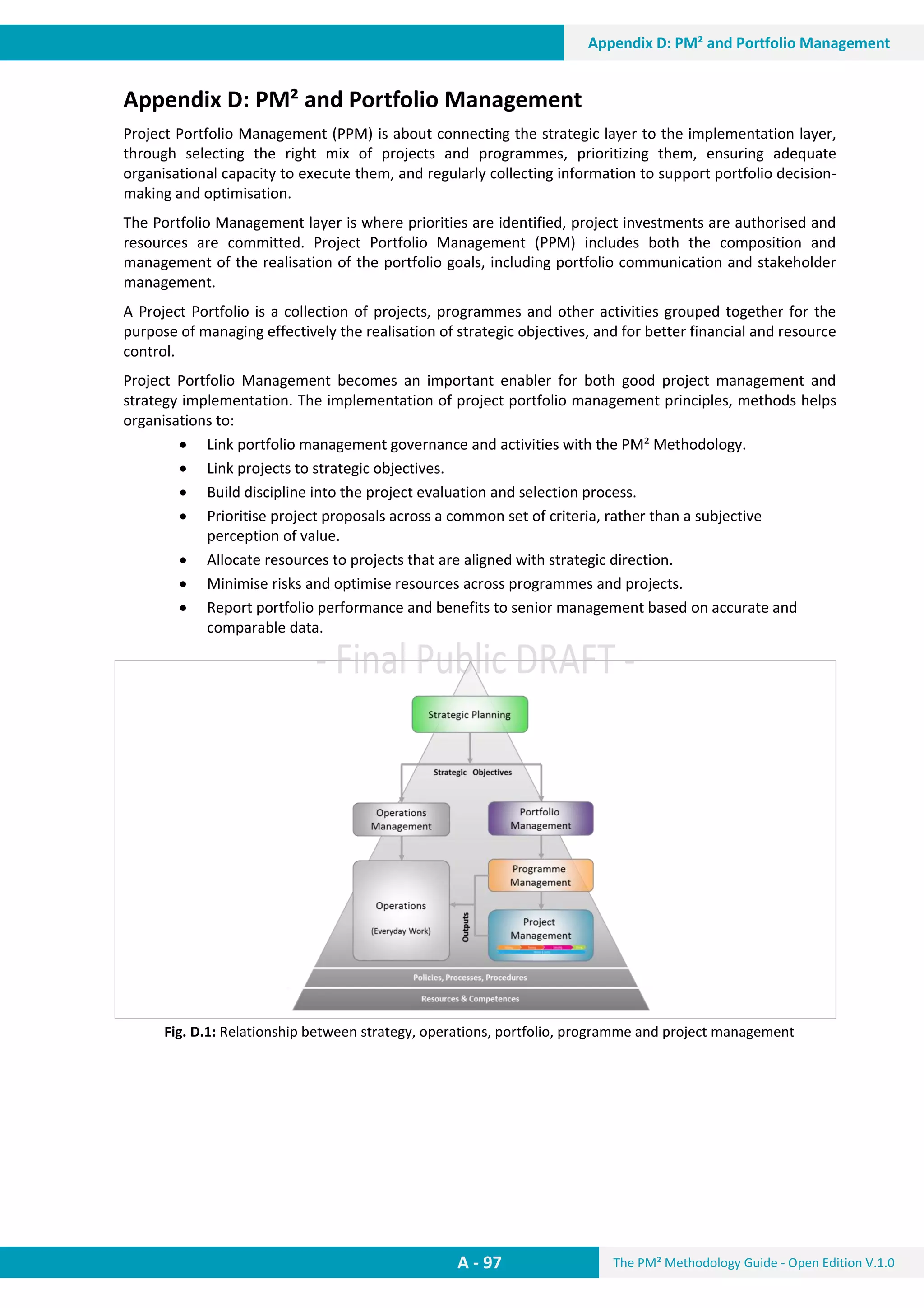 The PM² Methodology Guide - Open Edition V.1.0
Guide
A - 97
Appendix D: PM² and Portfolio Management
Appendix D: PM² and Portfolio Management
Project Portfolio Management (PPM) is about connecting the strategic layer to the implementation layer,
through selecting the right mix of projects and programmes, prioritizing them, ensuring adequate
organisational capacity to execute them, and regularly collecting information to support portfolio decision-
making and optimisation.
The Portfolio Management layer is where priorities are identified, project investments are authorised and
resources are committed. Project Portfolio Management (PPM) includes both the composition and
management of the realisation of the portfolio goals, including portfolio communication and stakeholder
management.
A Project Portfolio is a collection of projects, programmes and other activities grouped together for the
purpose of managing effectively the realisation of strategic objectives, and for better financial and resource
control.
Project Portfolio Management becomes an important enabler for both good project management and
strategy implementation. The implementation of project portfolio management principles, methods helps
organisations to:
 Link portfolio management governance and activities with the PM² Methodology.
 Link projects to strategic objectives.
 Build discipline into the project evaluation and selection process.
 Prioritise project proposals across a common set of criteria, rather than a subjective
perception of value.
 Allocate resources to projects that are aligned with strategic direction.
 Minimise risks and optimise resources across programmes and projects.
 Report portfolio performance and benefits to senior management based on accurate and
comparable data.
Fig. D.1: Relationship between strategy, operations, portfolio, programme and project management
 