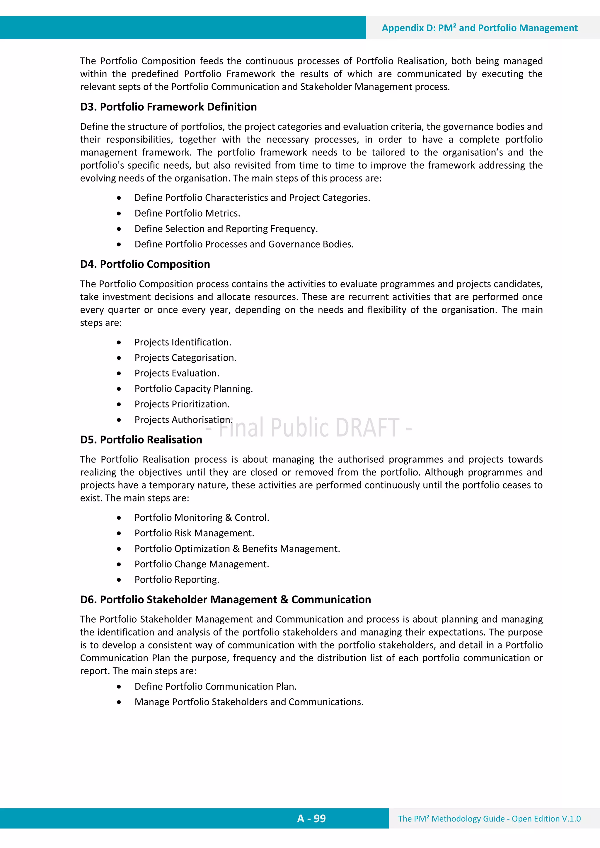 The PM² Methodology Guide - Open Edition V.1.0
Guide
A - 99
Appendix D: PM² and Portfolio Management
The Portfolio Composition feeds the continuous processes of Portfolio Realisation, both being managed
within the predefined Portfolio Framework the results of which are communicated by executing the
relevant septs of the Portfolio Communication and Stakeholder Management process.
D3. Portfolio Framework Definition
Define the structure of portfolios, the project categories and evaluation criteria, the governance bodies and
their responsibilities, together with the necessary processes, in order to have a complete portfolio
management framework. The portfolio framework needs to be tailored to the organisation’s and the
portfolio's specific needs, but also revisited from time to time to improve the framework addressing the
evolving needs of the organisation. The main steps of this process are:
 Define Portfolio Characteristics and Project Categories.
 Define Portfolio Metrics.
 Define Selection and Reporting Frequency.
 Define Portfolio Processes and Governance Bodies.
D4. Portfolio Composition
The Portfolio Composition process contains the activities to evaluate programmes and projects candidates,
take investment decisions and allocate resources. These are recurrent activities that are performed once
every quarter or once every year, depending on the needs and flexibility of the organisation. The main
steps are:
 Projects Identification.
 Projects Categorisation.
 Projects Evaluation.
 Portfolio Capacity Planning.
 Projects Prioritization.
 Projects Authorisation.
D5. Portfolio Realisation
The Portfolio Realisation process is about managing the authorised programmes and projects towards
realizing the objectives until they are closed or removed from the portfolio. Although programmes and
projects have a temporary nature, these activities are performed continuously until the portfolio ceases to
exist. The main steps are:
 Portfolio Monitoring & Control.
 Portfolio Risk Management.
 Portfolio Optimization & Benefits Management.
 Portfolio Change Management.
 Portfolio Reporting.
D6. Portfolio Stakeholder Management & Communication
The Portfolio Stakeholder Management and Communication and process is about planning and managing
the identification and analysis of the portfolio stakeholders and managing their expectations. The purpose
is to develop a consistent way of communication with the portfolio stakeholders, and detail in a Portfolio
Communication Plan the purpose, frequency and the distribution list of each portfolio communication or
report. The main steps are:
 Define Portfolio Communication Plan.
 Manage Portfolio Stakeholders and Communications.
 