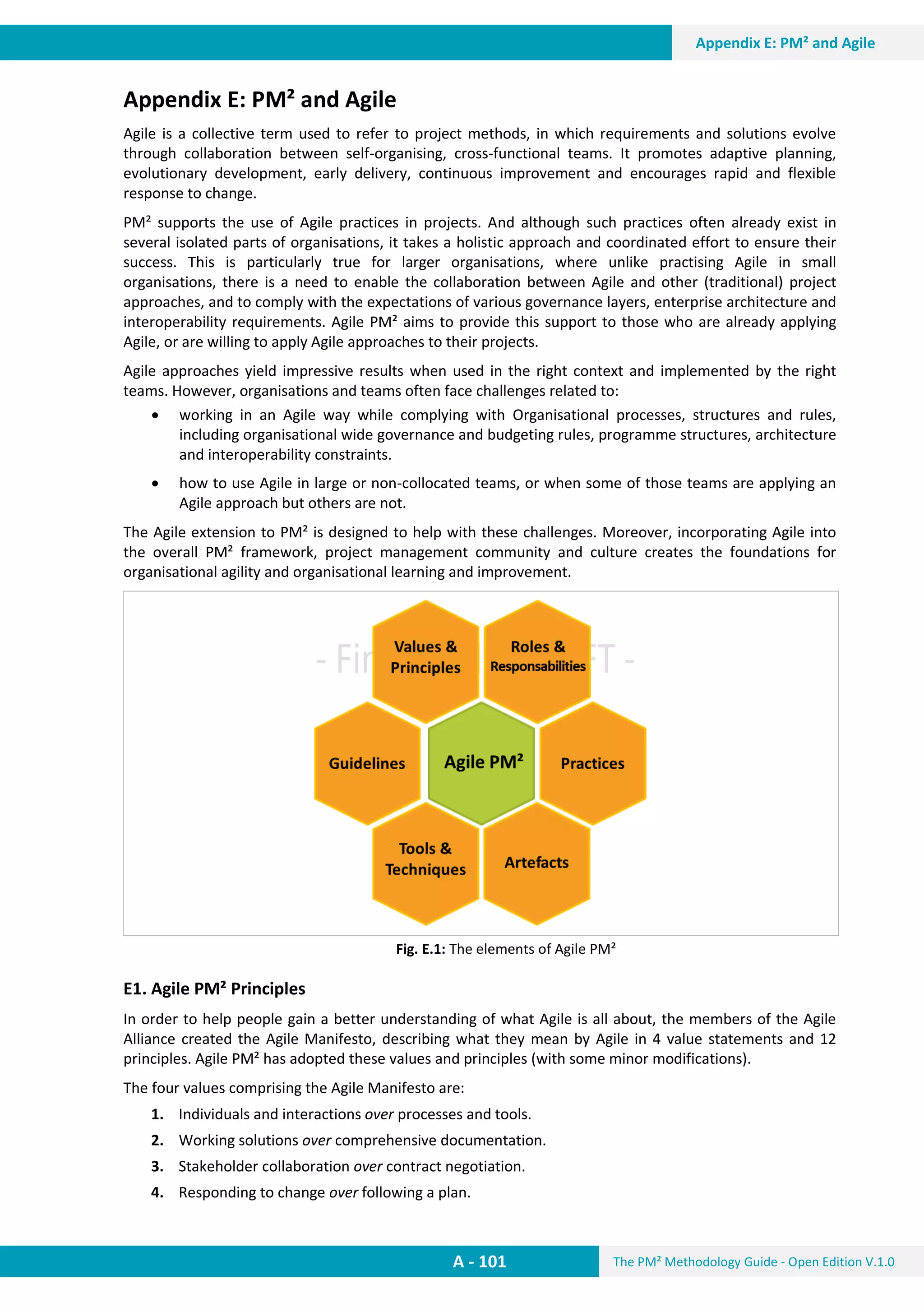 The PM² Methodology Guide - Open Edition V.1.0
Guide
A - 101
Appendix E: PM² and Agile
Appendix E: PM² and Agile
Agile is a collective term used to refer to project methods, in which requirements and solutions evolve
through collaboration between self-organising, cross-functional teams. It promotes adaptive planning,
evolutionary development, early delivery, continuous improvement and encourages rapid and flexible
response to change.
PM² supports the use of Agile practices in projects. And although such practices often already exist in
several isolated parts of organisations, it takes a holistic approach and coordinated effort to ensure their
success. This is particularly true for larger organisations, where unlike practising Agile in small
organisations, there is a need to enable the collaboration between Agile and other (traditional) project
approaches, and to comply with the expectations of various governance layers, enterprise architecture and
interoperability requirements. Agile PM² aims to provide this support to those who are already applying
Agile, or are willing to apply Agile approaches to their projects.
Agile approaches yield impressive results when used in the right context and implemented by the right
teams. However, organisations and teams often face challenges related to:
 working in an Agile way while complying with Organisational processes, structures and rules,
including organisational wide governance and budgeting rules, programme structures, architecture
and interoperability constraints.
 how to use Agile in large or non-collocated teams, or when some of those teams are applying an
Agile approach but others are not.
The Agile extension to PM² is designed to help with these challenges. Moreover, incorporating Agile into
the overall PM² framework, project management community and culture creates the foundations for
organisational agility and organisational learning and improvement.
Fig. E.1: The elements of Agile PM²
E1. Agile PM² Principles
In order to help people gain a better understanding of what Agile is all about, the members of the Agile
Alliance created the Agile Manifesto, describing what they mean by Agile in 4 value statements and 12
principles. Agile PM² has adopted these values and principles (with some minor modifications).
The four values comprising the Agile Manifesto are:
1. Individuals and interactions over processes and tools.
2. Working solutions over comprehensive documentation.
3. Stakeholder collaboration over contract negotiation.
4. Responding to change over following a plan.
 