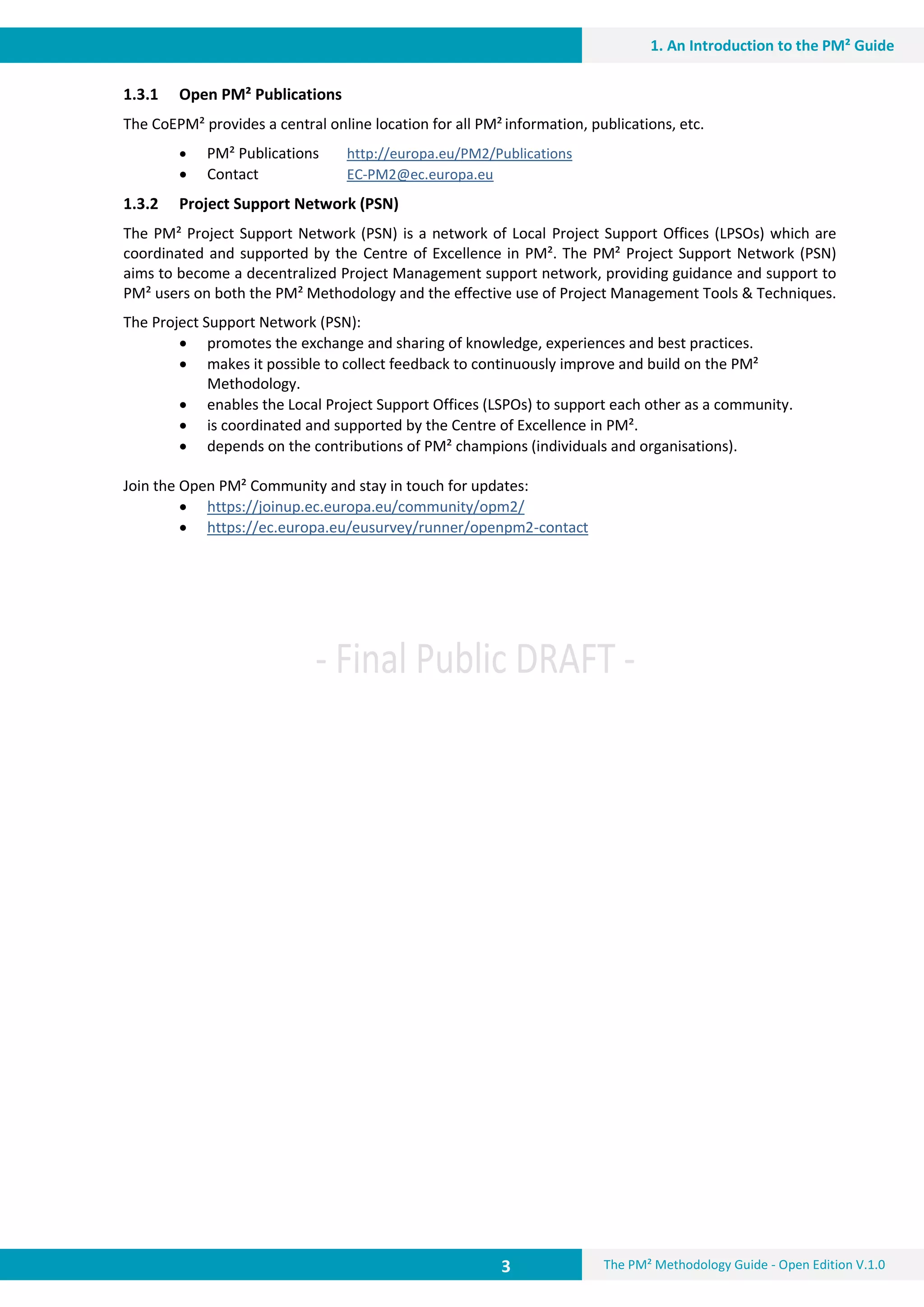 3 The PM² Methodology Guide - Open Edition V.1.0
1. An Introduction to the PM² Guide
1.3.1 Open PM² Publications
The CoEPM² provides a central online location for all PM² information, publications, etc.
 PM² Publications http://europa.eu/PM2/Publications
 Contact EC-PM2@ec.europa.eu
1.3.2 Project Support Network (PSN)
The PM² Project Support Network (PSN) is a network of Local Project Support Offices (LPSOs) which are
coordinated and supported by the Centre of Excellence in PM². The PM² Project Support Network (PSN)
aims to become a decentralized Project Management support network, providing guidance and support to
PM² users on both the PM² Methodology and the effective use of Project Management Tools & Techniques.
The Project Support Network (PSN):
 promotes the exchange and sharing of knowledge, experiences and best practices.
 makes it possible to collect feedback to continuously improve and build on the PM²
Methodology.
 enables the Local Project Support Offices (LSPOs) to support each other as a community.
 is coordinated and supported by the Centre of Excellence in PM².
 depends on the contributions of PM² champions (individuals and organisations).
Join the Open PM² Community and stay in touch for updates:
 https://joinup.ec.europa.eu/community/opm2/
 https://ec.europa.eu/eusurvey/runner/openpm2-contact
 