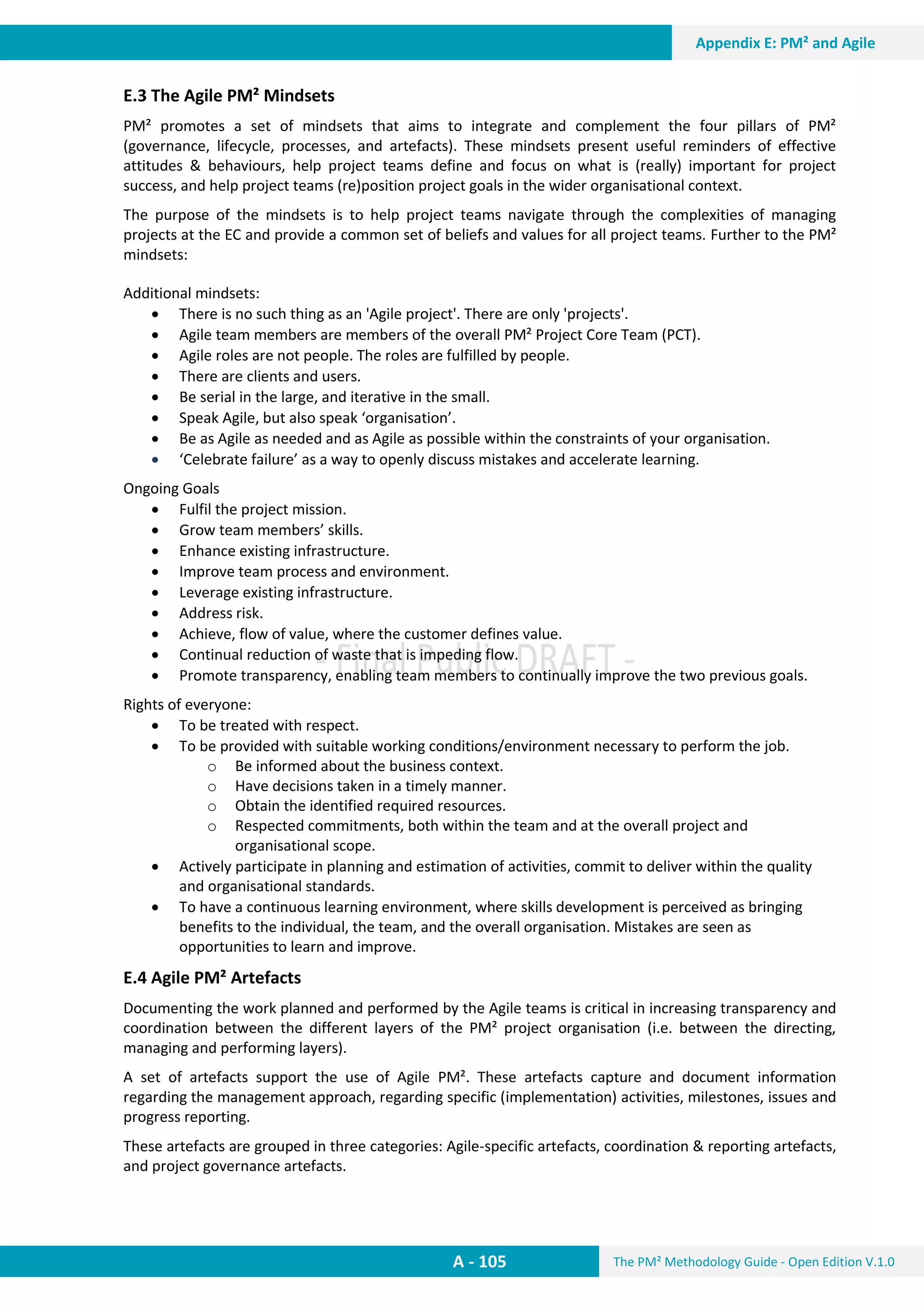 The PM² Methodology Guide - Open Edition V.1.0
Guide
A - 105
Appendix E: PM² and Agile
E.3 The Agile PM² Mindsets
PM² promotes a set of mindsets that aims to integrate and complement the four pillars of PM²
(governance, lifecycle, processes, and artefacts). These mindsets present useful reminders of effective
attitudes & behaviours, help project teams define and focus on what is (really) important for project
success, and help project teams (re)position project goals in the wider organisational context.
The purpose of the mindsets is to help project teams navigate through the complexities of managing
projects at the EC and provide a common set of beliefs and values for all project teams. Further to the PM²
mindsets:
Additional mindsets:
 There is no such thing as an 'Agile project'. There are only 'projects'.
 Agile team members are members of the overall PM² Project Core Team (PCT).
 Agile roles are not people. The roles are fulfilled by people.
 There are clients and users.
 Be serial in the large, and iterative in the small.
 Speak Agile, but also speak ‘organisation’.
 Be as Agile as needed and as Agile as possible within the constraints of your organisation.
 ‘Celebrate failure’ as a way to openly discuss mistakes and accelerate learning.
Ongoing Goals
 Fulfil the project mission.
 Grow team members’ skills.
 Enhance existing infrastructure.
 Improve team process and environment.
 Leverage existing infrastructure.
 Address risk.
 Achieve, flow of value, where the customer defines value.
 Continual reduction of waste that is impeding flow.
 Promote transparency, enabling team members to continually improve the two previous goals.
Rights of everyone:
 To be treated with respect.
 To be provided with suitable working conditions/environment necessary to perform the job.
o Be informed about the business context.
o Have decisions taken in a timely manner.
o Obtain the identified required resources.
o Respected commitments, both within the team and at the overall project and
organisational scope.
 Actively participate in planning and estimation of activities, commit to deliver within the quality
and organisational standards.
 To have a continuous learning environment, where skills development is perceived as bringing
benefits to the individual, the team, and the overall organisation. Mistakes are seen as
opportunities to learn and improve.
E.4 Agile PM² Artefacts
Documenting the work planned and performed by the Agile teams is critical in increasing transparency and
coordination between the different layers of the PM² project organisation (i.e. between the directing,
managing and performing layers).
A set of artefacts support the use of Agile PM². These artefacts capture and document information
regarding the management approach, regarding specific (implementation) activities, milestones, issues and
progress reporting.
These artefacts are grouped in three categories: Agile-specific artefacts, coordination & reporting artefacts,
and project governance artefacts.
 