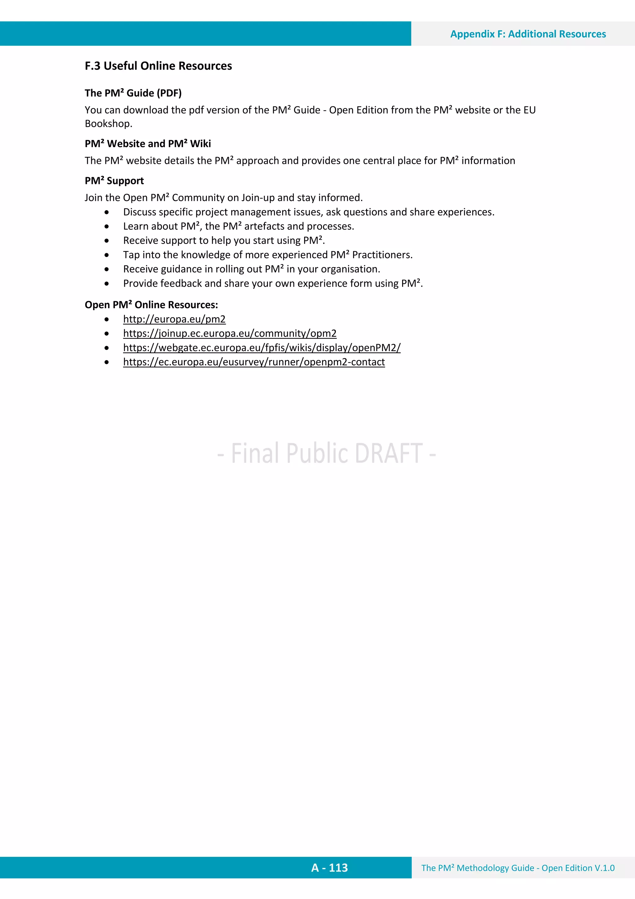 The PM² Methodology Guide - Open Edition V.1.0
Guide
Appendix F: Additional Resources
A - 113
Appendix F: Additional Resources
F.3 Useful Online Resources
The PM² Guide (PDF)
You can download the pdf version of the PM² Guide - Open Edition from the PM² website or the EU
Bookshop.
PM² Website and PM² Wiki
The PM² website details the PM² approach and provides one central place for PM² information
PM² Support
Join the Open PM² Community on Join-up and stay informed.
 Discuss specific project management issues, ask questions and share experiences.
 Learn about PM², the PM² artefacts and processes.
 Receive support to help you start using PM².
 Tap into the knowledge of more experienced PM² Practitioners.
 Receive guidance in rolling out PM² in your organisation.
 Provide feedback and share your own experience form using PM².
Open PM² Online Resources:
 http://europa.eu/pm2
 https://joinup.ec.europa.eu/community/opm2
 https://webgate.ec.europa.eu/fpfis/wikis/display/openPM2/
 https://ec.europa.eu/eusurvey/runner/openpm2-contact
 
