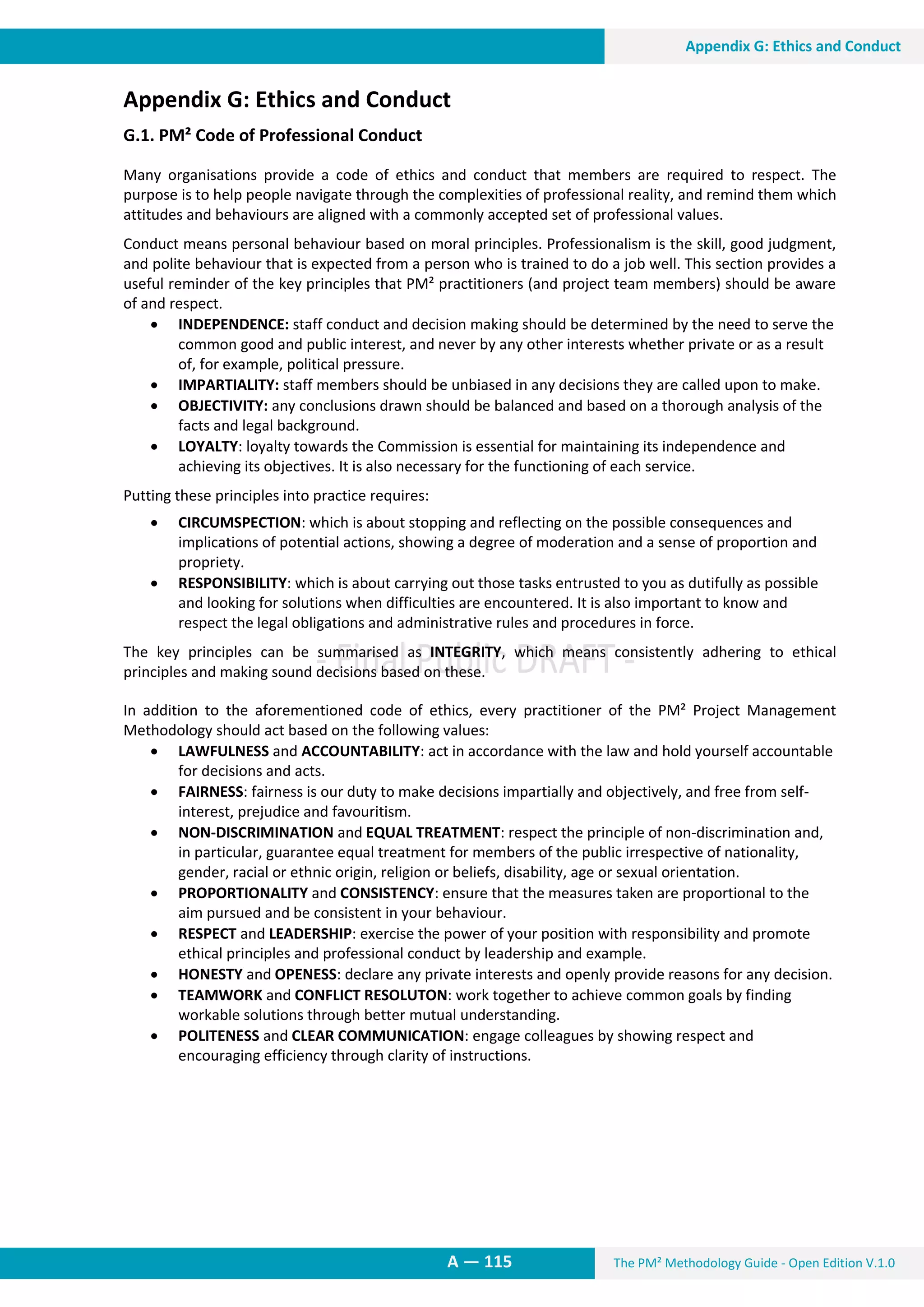 The PM² Methodology Guide - Open Edition V.1.0
13. Appendix G: Ethics and Conduct
A — 115
Appendix G: Ethics and Conduct
Appendix G: Ethics and Conduct
G.1. PM² Code of Professional Conduct
Many organisations provide a code of ethics and conduct that members are required to respect. The
purpose is to help people navigate through the complexities of professional reality, and remind them which
attitudes and behaviours are aligned with a commonly accepted set of professional values.
Conduct means personal behaviour based on moral principles. Professionalism is the skill, good judgment,
and polite behaviour that is expected from a person who is trained to do a job well. This section provides a
useful reminder of the key principles that PM² practitioners (and project team members) should be aware
of and respect.
 INDEPENDENCE: staff conduct and decision making should be determined by the need to serve the
common good and public interest, and never by any other interests whether private or as a result
of, for example, political pressure.
 IMPARTIALITY: staff members should be unbiased in any decisions they are called upon to make.
 OBJECTIVITY: any conclusions drawn should be balanced and based on a thorough analysis of the
facts and legal background.
 LOYALTY: loyalty towards the Commission is essential for maintaining its independence and
achieving its objectives. It is also necessary for the functioning of each service.
Putting these principles into practice requires:
 CIRCUMSPECTION: which is about stopping and reflecting on the possible consequences and
implications of potential actions, showing a degree of moderation and a sense of proportion and
propriety.
 RESPONSIBILITY: which is about carrying out those tasks entrusted to you as dutifully as possible
and looking for solutions when difficulties are encountered. It is also important to know and
respect the legal obligations and administrative rules and procedures in force.
The key principles can be summarised as INTEGRITY, which means consistently adhering to ethical
principles and making sound decisions based on these.
In addition to the aforementioned code of ethics, every practitioner of the PM² Project Management
Methodology should act based on the following values:
 LAWFULNESS and ACCOUNTABILITY: act in accordance with the law and hold yourself accountable
for decisions and acts.
 FAIRNESS: fairness is our duty to make decisions impartially and objectively, and free from self-
interest, prejudice and favouritism.
 NON-DISCRIMINATION and EQUAL TREATMENT: respect the principle of non-discrimination and,
in particular, guarantee equal treatment for members of the public irrespective of nationality,
gender, racial or ethnic origin, religion or beliefs, disability, age or sexual orientation.
 PROPORTIONALITY and CONSISTENCY: ensure that the measures taken are proportional to the
aim pursued and be consistent in your behaviour.
 RESPECT and LEADERSHIP: exercise the power of your position with responsibility and promote
ethical principles and professional conduct by leadership and example.
 HONESTY and OPENESS: declare any private interests and openly provide reasons for any decision.
 TEAMWORK and CONFLICT RESOLUTON: work together to achieve common goals by finding
workable solutions through better mutual understanding.
 POLITENESS and CLEAR COMMUNICATION: engage colleagues by showing respect and
encouraging efficiency through clarity of instructions.
 