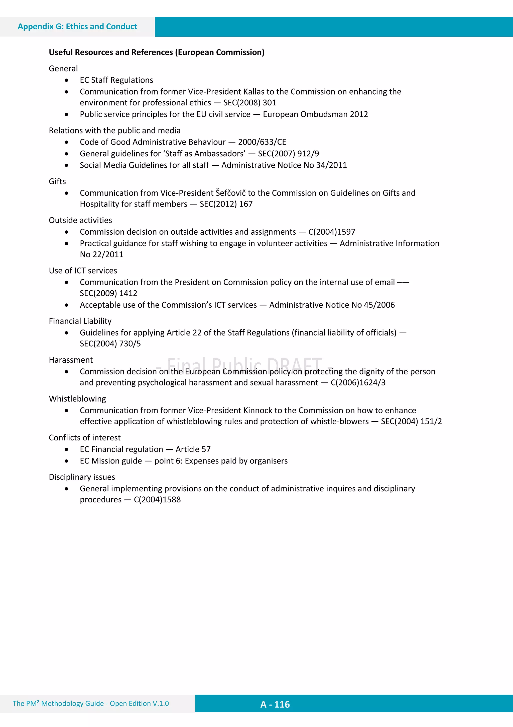 A - 116The PM² Methodology Guide - Open Edition V.1.0
Appendix G: Ethics and Conduct
Useful Resources and References (European Commission)
General
 EC Staff Regulations
 Communication from former Vice-President Kallas to the Commission on enhancing the
environment for professional ethics — SEC(2008) 301
 Public service principles for the EU civil service — European Ombudsman 2012
Relations with the public and media
 Code of Good Administrative Behaviour — 2000/633/CE
 General guidelines for ‘Staff as Ambassadors’ — SEC(2007) 912/9
 Social Media Guidelines for all staff — Administrative Notice No 34/2011
Gifts
 Communication from Vice-President Šefčovič to the Commission on Guidelines on Gifts and
Hospitality for staff members — SEC(2012) 167
Outside activities
 Commission decision on outside activities and assignments — C(2004)1597
 Practical guidance for staff wishing to engage in volunteer activities — Administrative Information
No 22/2011
Use of ICT services
 Communication from the President on Commission policy on the internal use of email –—
SEC(2009) 1412
 Acceptable use of the Commission’s ICT services — Administrative Notice No 45/2006
Financial Liability
 Guidelines for applying Article 22 of the Staff Regulations (financial liability of officials) —
SEC(2004) 730/5
Harassment
 Commission decision on the European Commission policy on protecting the dignity of the person
and preventing psychological harassment and sexual harassment — C(2006)1624/3
Whistleblowing
 Communication from former Vice-President Kinnock to the Commission on how to enhance
effective application of whistleblowing rules and protection of whistle-blowers — SEC(2004) 151/2
Conflicts of interest
 EC Financial regulation — Article 57
 EC Mission guide — point 6: Expenses paid by organisers
Disciplinary issues
 General implementing provisions on the conduct of administrative inquires and disciplinary
procedures — C(2004)1588
 