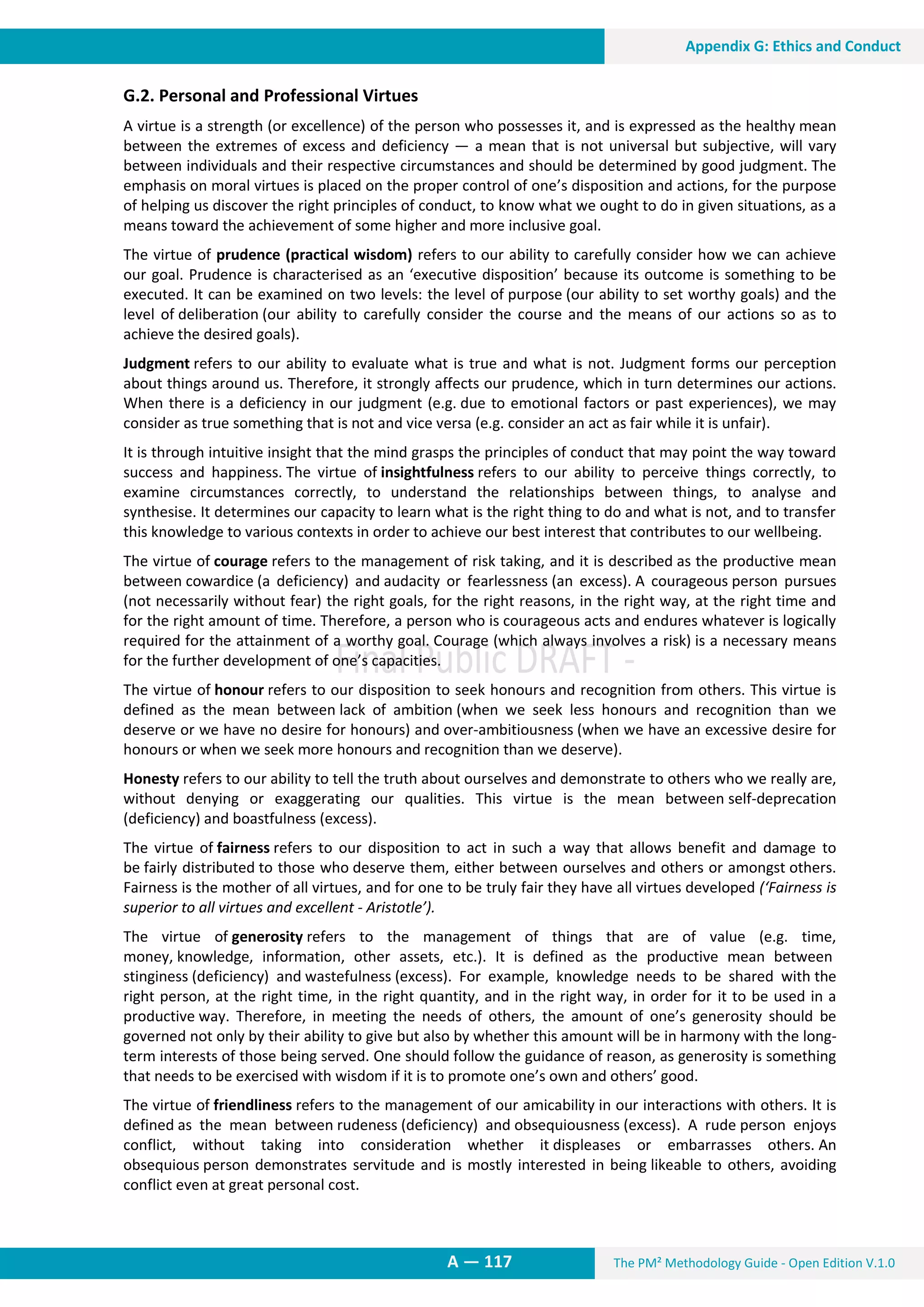 The PM² Methodology Guide - Open Edition V.1.0
13. Appendix G: Ethics and Conduct
A — 117
Appendix G: Ethics and Conduct
G.2. Personal and Professional Virtues
A virtue is a strength (or excellence) of the person who possesses it, and is expressed as the healthy mean
between the extremes of excess and deficiency — a mean that is not universal but subjective, will vary
between individuals and their respective circumstances and should be determined by good judgment. The
emphasis on moral virtues is placed on the proper control of one’s disposition and actions, for the purpose
of helping us discover the right principles of conduct, to know what we ought to do in given situations, as a
means toward the achievement of some higher and more inclusive goal.
The virtue of prudence (practical wisdom) refers to our ability to carefully consider how we can achieve
our goal. Prudence is characterised as an ‘executive disposition’ because its outcome is something to be
executed. It can be examined on two levels: the level of purpose (our ability to set worthy goals) and the
level of deliberation (our ability to carefully consider the course and the means of our actions so as to
achieve the desired goals).
Judgment refers to our ability to evaluate what is true and what is not. Judgment forms our perception
about things around us. Therefore, it strongly affects our prudence, which in turn determines our actions.
When there is a deficiency in our judgment (e.g. due to emotional factors or past experiences), we may
consider as true something that is not and vice versa (e.g. consider an act as fair while it is unfair).
It is through intuitive insight that the mind grasps the principles of conduct that may point the way toward
success and happiness. The virtue of insightfulness refers to our ability to perceive things correctly, to
examine circumstances correctly, to understand the relationships between things, to analyse and
synthesise. It determines our capacity to learn what is the right thing to do and what is not, and to transfer
this knowledge to various contexts in order to achieve our best interest that contributes to our wellbeing.
The virtue of courage refers to the management of risk taking, and it is described as the productive mean
between cowardice (a deficiency) and audacity or fearlessness (an excess). A courageous person pursues
(not necessarily without fear) the right goals, for the right reasons, in the right way, at the right time and
for the right amount of time. Therefore, a person who is courageous acts and endures whatever is logically
required for the attainment of a worthy goal. Courage (which always involves a risk) is a necessary means
for the further development of one’s capacities.
The virtue of honour refers to our disposition to seek honours and recognition from others. This virtue is
defined as the mean between lack of ambition (when we seek less honours and recognition than we
deserve or we have no desire for honours) and over-ambitiousness (when we have an excessive desire for
honours or when we seek more honours and recognition than we deserve).
Honesty refers to our ability to tell the truth about ourselves and demonstrate to others who we really are,
without denying or exaggerating our qualities. This virtue is the mean between self-deprecation
(deficiency) and boastfulness (excess).
The virtue of fairness refers to our disposition to act in such a way that allows benefit and damage to
be fairly distributed to those who deserve them, either between ourselves and others or amongst others.
Fairness is the mother of all virtues, and for one to be truly fair they have all virtues developed (‘Fairness is
superior to all virtues and excellent - Aristotle’).
The virtue of generosity refers to the management of things that are of value (e.g. time,
money, knowledge, information, other assets, etc.). It is defined as the productive mean between
stinginess (deficiency) and wastefulness (excess). For example, knowledge needs to be shared with the
right person, at the right time, in the right quantity, and in the right way, in order for it to be used in a
productive way. Therefore, in meeting the needs of others, the amount of one’s generosity should be
governed not only by their ability to give but also by whether this amount will be in harmony with the long-
term interests of those being served. One should follow the guidance of reason, as generosity is something
that needs to be exercised with wisdom if it is to promote one’s own and others’ good.
The virtue of friendliness refers to the management of our amicability in our interactions with others. It is
defined as the mean between rudeness (deficiency) and obsequiousness (excess). A rude person enjoys
conflict, without taking into consideration whether it displeases or embarrasses others. An
obsequious person demonstrates servitude and is mostly interested in being likeable to others, avoiding
conflict even at great personal cost.
 