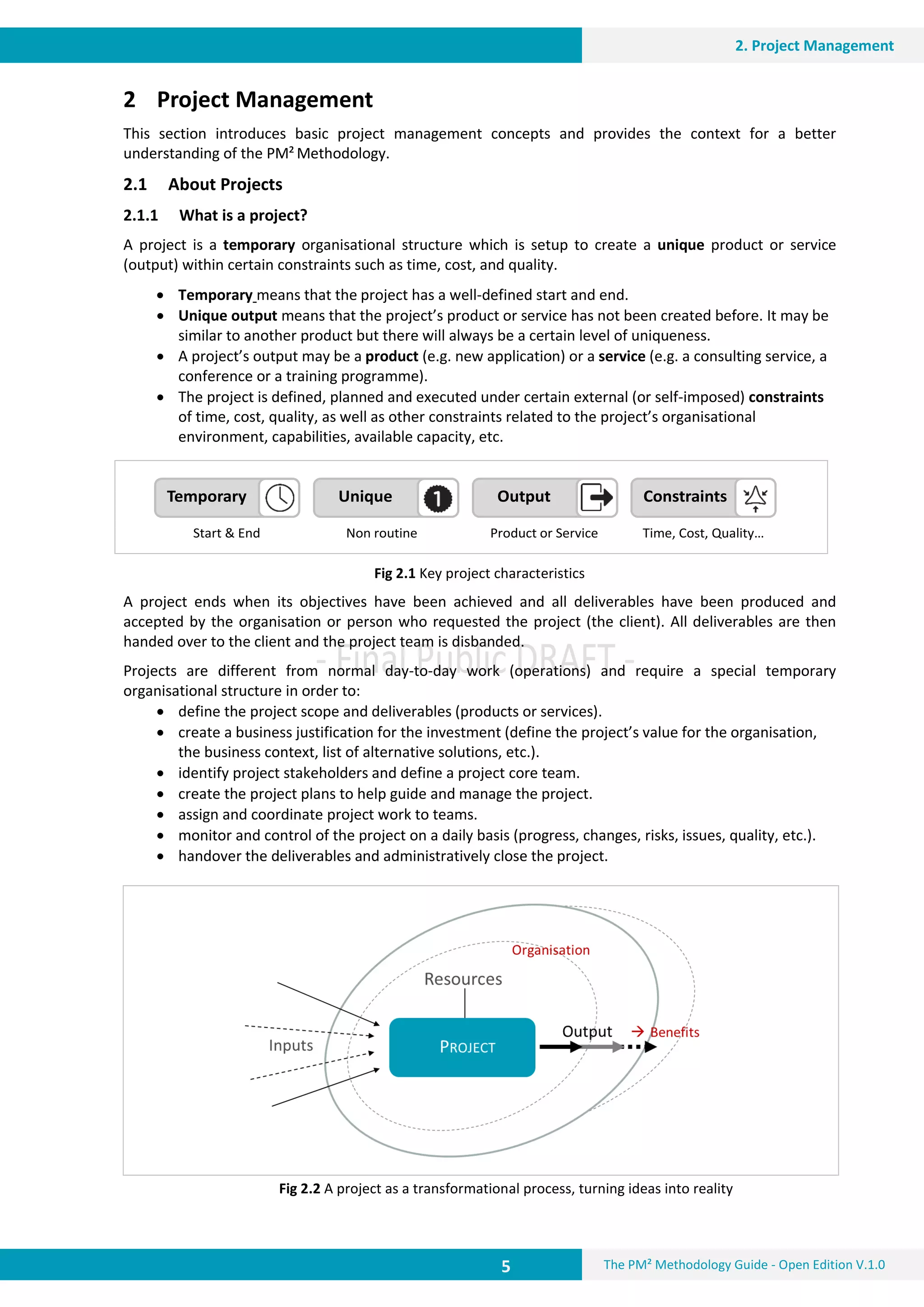 5 The PM² Methodology Guide - Open Edition V.1.0
2. Project Management
Temporary
Start & End Non routine Time, Cost, Quality…Product or Service
Unique Output Constraints
2 Project Management
This section introduces basic project management concepts and provides the context for a better
understanding of the PM² Methodology.
2.1 About Projects
2.1.1 What is a project?
A project is a temporary organisational structure which is setup to create a unique product or service
(output) within certain constraints such as time, cost, and quality.
 Temporary means that the project has a well-defined start and end.
 Unique output means that the project’s product or service has not been created before. It may be
similar to another product but there will always be a certain level of uniqueness.
 A project’s output may be a product (e.g. new application) or a service (e.g. a consulting service, a
conference or a training programme).
 The project is defined, planned and executed under certain external (or self-imposed) constraints
of time, cost, quality, as well as other constraints related to the project’s organisational
environment, capabilities, available capacity, etc.
Fig 2.1 Key project characteristics
A project ends when its objectives have been achieved and all deliverables have been produced and
accepted by the organisation or person who requested the project (the client). All deliverables are then
handed over to the client and the project team is disbanded.
Projects are different from normal day-to-day work (operations) and require a special temporary
organisational structure in order to:
 define the project scope and deliverables (products or services).
 create a business justification for the investment (define the project’s value for the organisation,
the business context, list of alternative solutions, etc.).
 identify project stakeholders and define a project core team.
 create the project plans to help guide and manage the project.
 assign and coordinate project work to teams.
 monitor and control of the project on a daily basis (progress, changes, risks, issues, quality, etc.).
 handover the deliverables and administratively close the project.
Fig 2.2 A project as a transformational process, turning ideas into reality
 