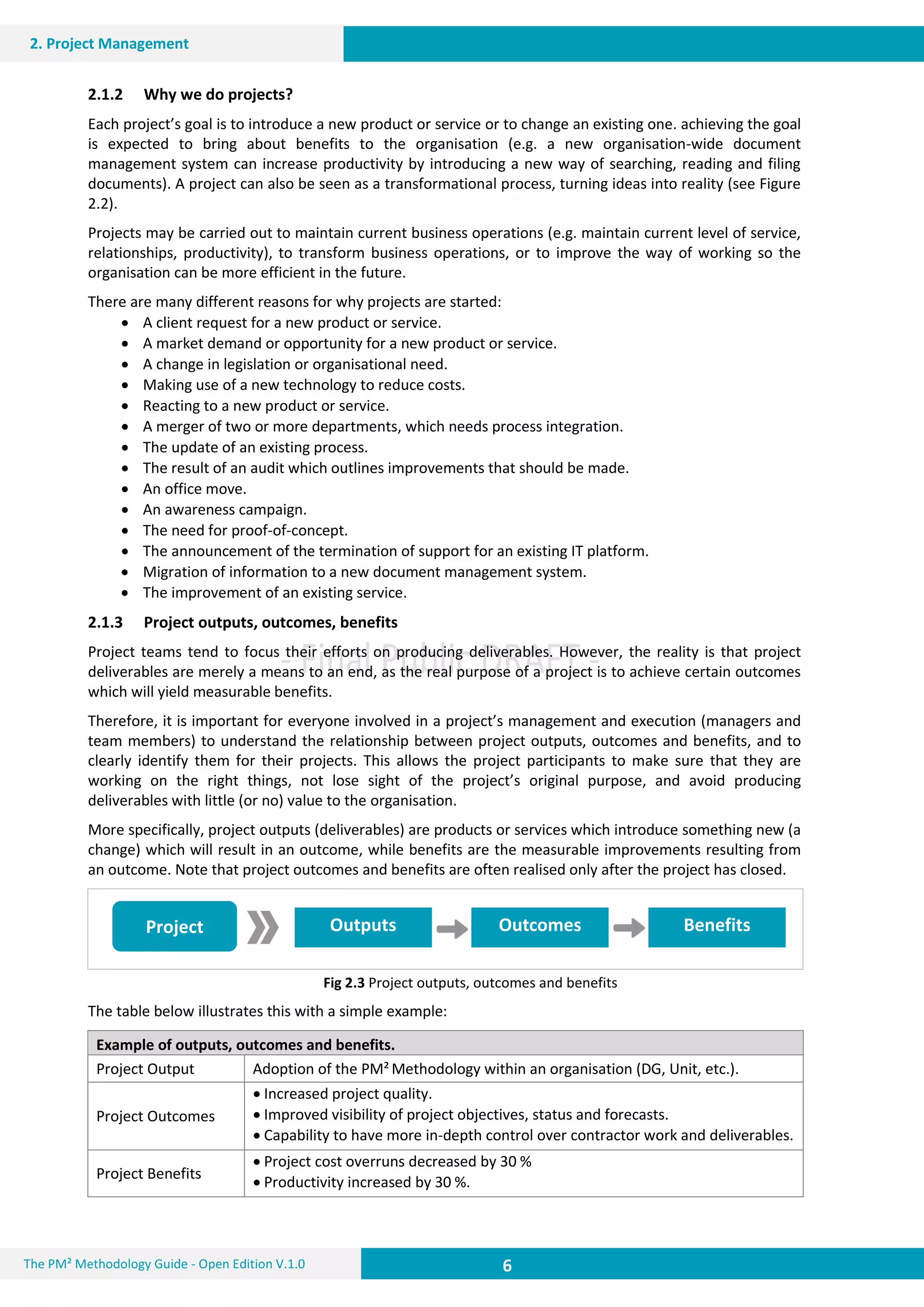 6 6
2. Project Management
6The PM² Methodology Guide - Open Edition V.1.0
Outputs Outcomes BenefitsProject
2.1.2 Why we do projects?
Each project’s goal is to introduce a new product or service or to change an existing one. achieving the goal
is expected to bring about benefits to the organisation (e.g. a new organisation-wide document
management system can increase productivity by introducing a new way of searching, reading and filing
documents). A project can also be seen as a transformational process, turning ideas into reality (see Figure
2.2).
Projects may be carried out to maintain current business operations (e.g. maintain current level of service,
relationships, productivity), to transform business operations, or to improve the way of working so the
organisation can be more efficient in the future.
There are many different reasons for why projects are started:
 A client request for a new product or service.
 A market demand or opportunity for a new product or service.
 A change in legislation or organisational need.
 Making use of a new technology to reduce costs.
 Reacting to a new product or service.
 A merger of two or more departments, which needs process integration.
 The update of an existing process.
 The result of an audit which outlines improvements that should be made.
 An office move.
 An awareness campaign.
 The need for proof-of-concept.
 The announcement of the termination of support for an existing IT platform.
 Migration of information to a new document management system.
 The improvement of an existing service.
2.1.3 Project outputs, outcomes, benefits
Project teams tend to focus their efforts on producing deliverables. However, the reality is that project
deliverables are merely a means to an end, as the real purpose of a project is to achieve certain outcomes
which will yield measurable benefits.
Therefore, it is important for everyone involved in a project’s management and execution (managers and
team members) to understand the relationship between project outputs, outcomes and benefits, and to
clearly identify them for their projects. This allows the project participants to make sure that they are
working on the right things, not lose sight of the project’s original purpose, and avoid producing
deliverables with little (or no) value to the organisation.
More specifically, project outputs (deliverables) are products or services which introduce something new (a
change) which will result in an outcome, while benefits are the measurable improvements resulting from
an outcome. Note that project outcomes and benefits are often realised only after the project has closed.
Fig 2.3 Project outputs, outcomes and benefits
The table below illustrates this with a simple example:
Example of outputs, outcomes and benefits.
Project Output Adoption of the PM² Methodology within an organisation (DG, Unit, etc.).
Project Outcomes
 Increased project quality.
 Improved visibility of project objectives, status and forecasts.
 Capability to have more in-depth control over contractor work and deliverables.
Project Benefits
 Project cost overruns decreased by 30 %
 Productivity increased by 30 %.
 