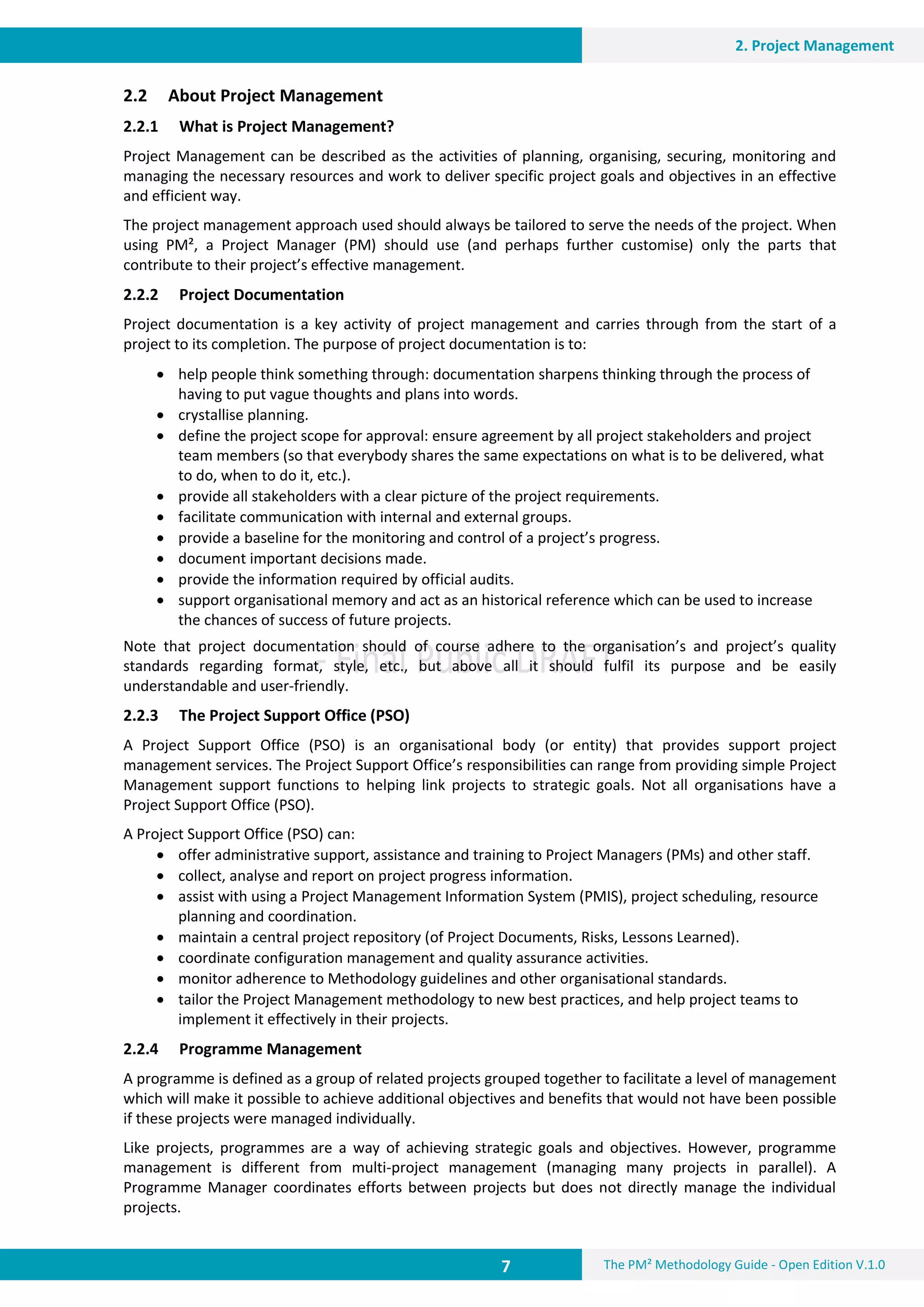 7 The PM² Methodology Guide - Open Edition V.1.0
2. Project Management
2.2 About Project Management
2.2.1 What is Project Management?
Project Management can be described as the activities of planning, organising, securing, monitoring and
managing the necessary resources and work to deliver specific project goals and objectives in an effective
and efficient way.
The project management approach used should always be tailored to serve the needs of the project. When
using PM², a Project Manager (PM) should use (and perhaps further customise) only the parts that
contribute to their project’s effective management.
2.2.2 Project Documentation
Project documentation is a key activity of project management and carries through from the start of a
project to its completion. The purpose of project documentation is to:
 help people think something through: documentation sharpens thinking through the process of
having to put vague thoughts and plans into words.
 crystallise planning.
 define the project scope for approval: ensure agreement by all project stakeholders and project
team members (so that everybody shares the same expectations on what is to be delivered, what
to do, when to do it, etc.).
 provide all stakeholders with a clear picture of the project requirements.
 facilitate communication with internal and external groups.
 provide a baseline for the monitoring and control of a project’s progress.
 document important decisions made.
 provide the information required by official audits.
 support organisational memory and act as an historical reference which can be used to increase
the chances of success of future projects.
Note that project documentation should of course adhere to the organisation’s and project’s quality
standards regarding format, style, etc., but above all it should fulfil its purpose and be easily
understandable and user-friendly.
2.2.3 The Project Support Office (PSO)
A Project Support Office (PSO) is an organisational body (or entity) that provides support project
management services. The Project Support Office’s responsibilities can range from providing simple Project
Management support functions to helping link projects to strategic goals. Not all organisations have a
Project Support Office (PSO).
A Project Support Office (PSO) can:
 offer administrative support, assistance and training to Project Managers (PMs) and other staff.
 collect, analyse and report on project progress information.
 assist with using a Project Management Information System (PMIS), project scheduling, resource
planning and coordination.
 maintain a central project repository (of Project Documents, Risks, Lessons Learned).
 coordinate configuration management and quality assurance activities.
 monitor adherence to Methodology guidelines and other organisational standards.
 tailor the Project Management methodology to new best practices, and help project teams to
implement it effectively in their projects.
2.2.4 Programme Management
A programme is defined as a group of related projects grouped together to facilitate a level of management
which will make it possible to achieve additional objectives and benefits that would not have been possible
if these projects were managed individually.
Like projects, programmes are a way of achieving strategic goals and objectives. However, programme
management is different from multi-project management (managing many projects in parallel). A
Programme Manager coordinates efforts between projects but does not directly manage the individual
projects.
 
