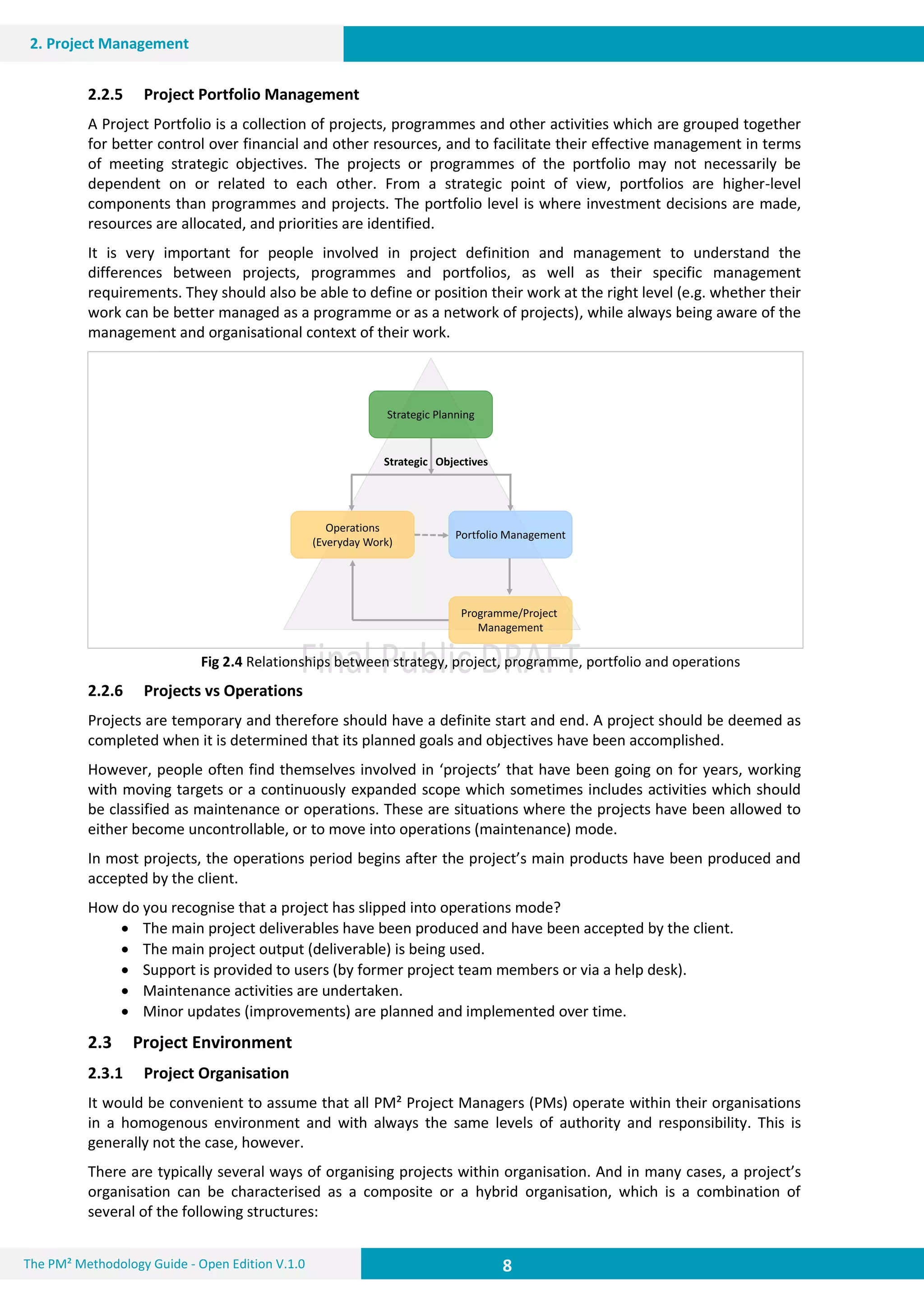 8 8
2. Project Management
8The PM² Methodology Guide - Open Edition V.1.0
Strategic Planning
Portfolio Management
Operations
(Everyday Work)
Strategic Objectives
Programme/Project
Management
2.2.5 Project Portfolio Management
A Project Portfolio is a collection of projects, programmes and other activities which are grouped together
for better control over financial and other resources, and to facilitate their effective management in terms
of meeting strategic objectives. The projects or programmes of the portfolio may not necessarily be
dependent on or related to each other. From a strategic point of view, portfolios are higher-level
components than programmes and projects. The portfolio level is where investment decisions are made,
resources are allocated, and priorities are identified.
It is very important for people involved in project definition and management to understand the
differences between projects, programmes and portfolios, as well as their specific management
requirements. They should also be able to define or position their work at the right level (e.g. whether their
work can be better managed as a programme or as a network of projects), while always being aware of the
management and organisational context of their work.
Fig 2.4 Relationships between strategy, project, programme, portfolio and operations
2.2.6 Projects vs Operations
Projects are temporary and therefore should have a definite start and end. A project should be deemed as
completed when it is determined that its planned goals and objectives have been accomplished.
However, people often find themselves involved in ‘projects’ that have been going on for years, working
with moving targets or a continuously expanded scope which sometimes includes activities which should
be classified as maintenance or operations. These are situations where the projects have been allowed to
either become uncontrollable, or to move into operations (maintenance) mode.
In most projects, the operations period begins after the project’s main products have been produced and
accepted by the client.
How do you recognise that a project has slipped into operations mode?
 The main project deliverables have been produced and have been accepted by the client.
 The main project output (deliverable) is being used.
 Support is provided to users (by former project team members or via a help desk).
 Maintenance activities are undertaken.
 Minor updates (improvements) are planned and implemented over time.
2.3 Project Environment
2.3.1 Project Organisation
It would be convenient to assume that all PM² Project Managers (PMs) operate within their organisations
in a homogenous environment and with always the same levels of authority and responsibility. This is
generally not the case, however.
There are typically several ways of organising projects within organisation. And in many cases, a project’s
organisation can be characterised as a composite or a hybrid organisation, which is a combination of
several of the following structures:
 