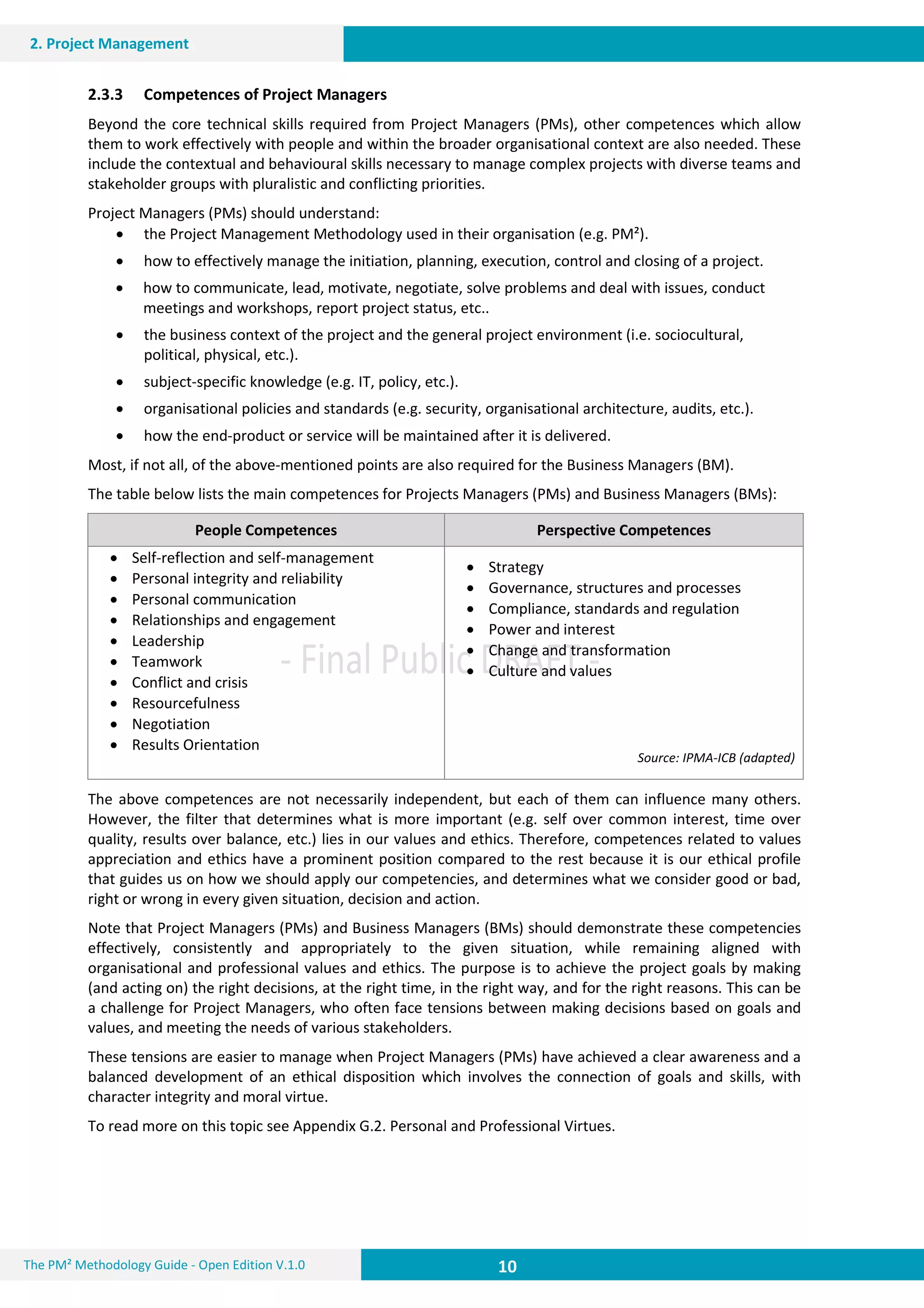 10 10
2. Project Management
10The PM² Methodology Guide - Open Edition V.1.0
2.3.3 Competences of Project Managers
Beyond the core technical skills required from Project Managers (PMs), other competences which allow
them to work effectively with people and within the broader organisational context are also needed. These
include the contextual and behavioural skills necessary to manage complex projects with diverse teams and
stakeholder groups with pluralistic and conflicting priorities.
Project Managers (PMs) should understand:
 the Project Management Methodology used in their organisation (e.g. PM²).
 how to effectively manage the initiation, planning, execution, control and closing of a project.
 how to communicate, lead, motivate, negotiate, solve problems and deal with issues, conduct
meetings and workshops, report project status, etc..
 the business context of the project and the general project environment (i.e. sociocultural,
political, physical, etc.).
 subject-specific knowledge (e.g. IT, policy, etc.).
 organisational policies and standards (e.g. security, organisational architecture, audits, etc.).
 how the end-product or service will be maintained after it is delivered.
Most, if not all, of the above-mentioned points are also required for the Business Managers (BM).
The table below lists the main competences for Projects Managers (PMs) and Business Managers (BMs):
People Competences Perspective Competences
 Self-reflection and self-management
 Personal integrity and reliability
 Personal communication
 Relationships and engagement
 Leadership
 Teamwork
 Conflict and crisis
 Resourcefulness
 Negotiation
 Results Orientation
 Strategy
 Governance, structures and processes
 Compliance, standards and regulation
 Power and interest
 Change and transformation
 Culture and values
Source: IPMA-ICB (adapted)
The above competences are not necessarily independent, but each of them can influence many others.
However, the filter that determines what is more important (e.g. self over common interest, time over
quality, results over balance, etc.) lies in our values and ethics. Therefore, competences related to values
appreciation and ethics have a prominent position compared to the rest because it is our ethical profile
that guides us on how we should apply our competencies, and determines what we consider good or bad,
right or wrong in every given situation, decision and action.
Note that Project Managers (PMs) and Business Managers (BMs) should demonstrate these competencies
effectively, consistently and appropriately to the given situation, while remaining aligned with
organisational and professional values and ethics. The purpose is to achieve the project goals by making
(and acting on) the right decisions, at the right time, in the right way, and for the right reasons. This can be
a challenge for Project Managers, who often face tensions between making decisions based on goals and
values, and meeting the needs of various stakeholders.
These tensions are easier to manage when Project Managers (PMs) have achieved a clear awareness and a
balanced development of an ethical disposition which involves the connection of goals and skills, with
character integrity and moral virtue.
To read more on this topic see Appendix G.2. Personal and Professional Virtues.
 
