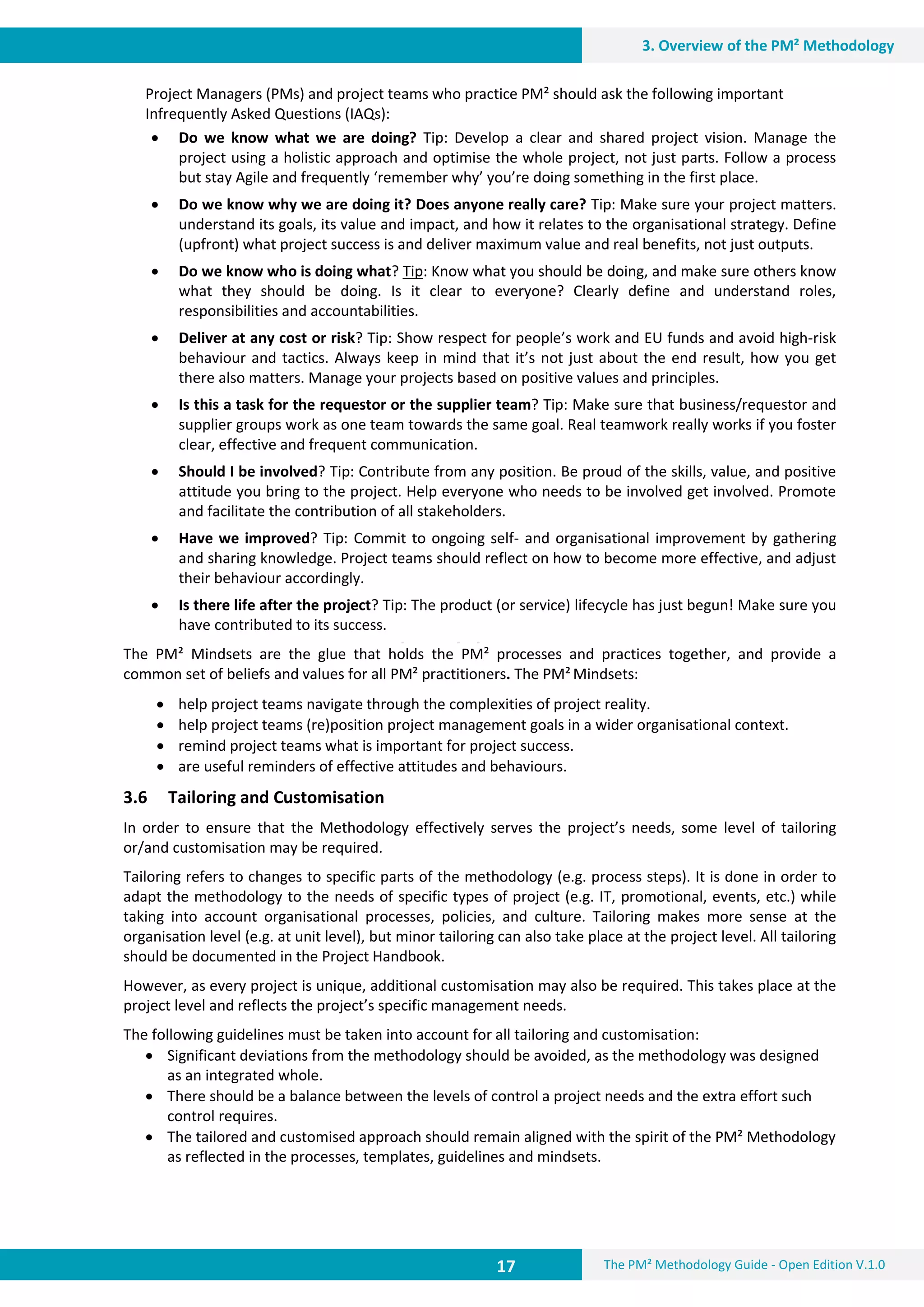 17 The PM² Methodology Guide - Open Edition V.1.0
3. Overview of the PM² Methodology
Project Managers (PMs) and project teams who practice PM² should ask the following important
Infrequently Asked Questions (IAQs):
 Do we know what we are doing? Tip: Develop a clear and shared project vision. Manage the
project using a holistic approach and optimise the whole project, not just parts. Follow a process
but stay Agile and frequently ‘remember why’ you’re doing something in the first place.
 Do we know why we are doing it? Does anyone really care? Tip: Make sure your project matters.
understand its goals, its value and impact, and how it relates to the organisational strategy. Define
(upfront) what project success is and deliver maximum value and real benefits, not just outputs.
 Do we know who is doing what? Tip: Know what you should be doing, and make sure others know
what they should be doing. Is it clear to everyone? Clearly define and understand roles,
responsibilities and accountabilities.
 Deliver at any cost or risk? Tip: Show respect for people’s work and EU funds and avoid high-risk
behaviour and tactics. Always keep in mind that it’s not just about the end result, how you get
there also matters. Manage your projects based on positive values and principles.
 Is this a task for the requestor or the supplier team? Tip: Make sure that business/requestor and
supplier groups work as one team towards the same goal. Real teamwork really works if you foster
clear, effective and frequent communication.
 Should I be involved? Tip: Contribute from any position. Be proud of the skills, value, and positive
attitude you bring to the project. Help everyone who needs to be involved get involved. Promote
and facilitate the contribution of all stakeholders.
 Have we improved? Tip: Commit to ongoing self- and organisational improvement by gathering
and sharing knowledge. Project teams should reflect on how to become more effective, and adjust
their behaviour accordingly.
 Is there life after the project? Tip: The product (or service) lifecycle has just begun! Make sure you
have contributed to its success.
The PM² Mindsets are the glue that holds the PM² processes and practices together, and provide a
common set of beliefs and values for all PM² practitioners. The PM² Mindsets:
 help project teams navigate through the complexities of project reality.
 help project teams (re)position project management goals in a wider organisational context.
 remind project teams what is important for project success.
 are useful reminders of effective attitudes and behaviours.
3.6 Tailoring and Customisation
In order to ensure that the Methodology effectively serves the project’s needs, some level of tailoring
or/and customisation may be required.
Tailoring refers to changes to specific parts of the methodology (e.g. process steps). It is done in order to
adapt the methodology to the needs of specific types of project (e.g. IT, promotional, events, etc.) while
taking into account organisational processes, policies, and culture. Tailoring makes more sense at the
organisation level (e.g. at unit level), but minor tailoring can also take place at the project level. All tailoring
should be documented in the Project Handbook.
However, as every project is unique, additional customisation may also be required. This takes place at the
project level and reflects the project’s specific management needs.
The following guidelines must be taken into account for all tailoring and customisation:
 Significant deviations from the methodology should be avoided, as the methodology was designed
as an integrated whole.
 There should be a balance between the levels of control a project needs and the extra effort such
control requires.
 The tailored and customised approach should remain aligned with the spirit of the PM² Methodology
as reflected in the processes, templates, guidelines and mindsets.
 