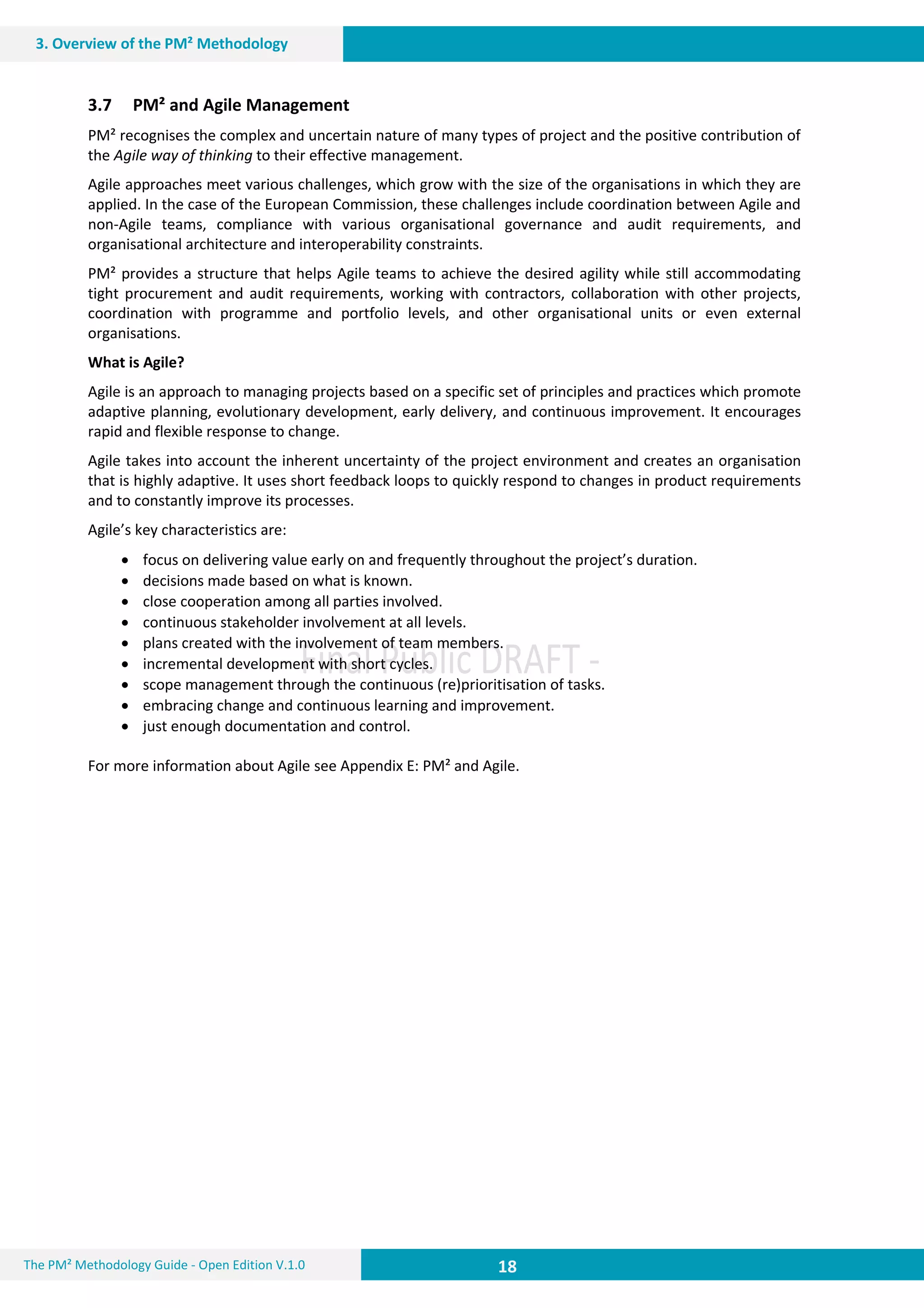 18 18
3. Overview of the PM² Methodology
18The PM² Methodology Guide - Open Edition V.1.0
3.7 PM² and Agile Management
PM² recognises the complex and uncertain nature of many types of project and the positive contribution of
the Agile way of thinking to their effective management.
Agile approaches meet various challenges, which grow with the size of the organisations in which they are
applied. In the case of the European Commission, these challenges include coordination between Agile and
non-Agile teams, compliance with various organisational governance and audit requirements, and
organisational architecture and interoperability constraints.
PM² provides a structure that helps Agile teams to achieve the desired agility while still accommodating
tight procurement and audit requirements, working with contractors, collaboration with other projects,
coordination with programme and portfolio levels, and other organisational units or even external
organisations.
What is Agile?
Agile is an approach to managing projects based on a specific set of principles and practices which promote
adaptive planning, evolutionary development, early delivery, and continuous improvement. It encourages
rapid and flexible response to change.
Agile takes into account the inherent uncertainty of the project environment and creates an organisation
that is highly adaptive. It uses short feedback loops to quickly respond to changes in product requirements
and to constantly improve its processes.
Agile’s key characteristics are:
 focus on delivering value early on and frequently throughout the project’s duration.
 decisions made based on what is known.
 close cooperation among all parties involved.
 continuous stakeholder involvement at all levels.
 plans created with the involvement of team members.
 incremental development with short cycles.
 scope management through the continuous (re)prioritisation of tasks.
 embracing change and continuous learning and improvement.
 just enough documentation and control.
For more information about Agile see Appendix E: PM² and Agile.
 