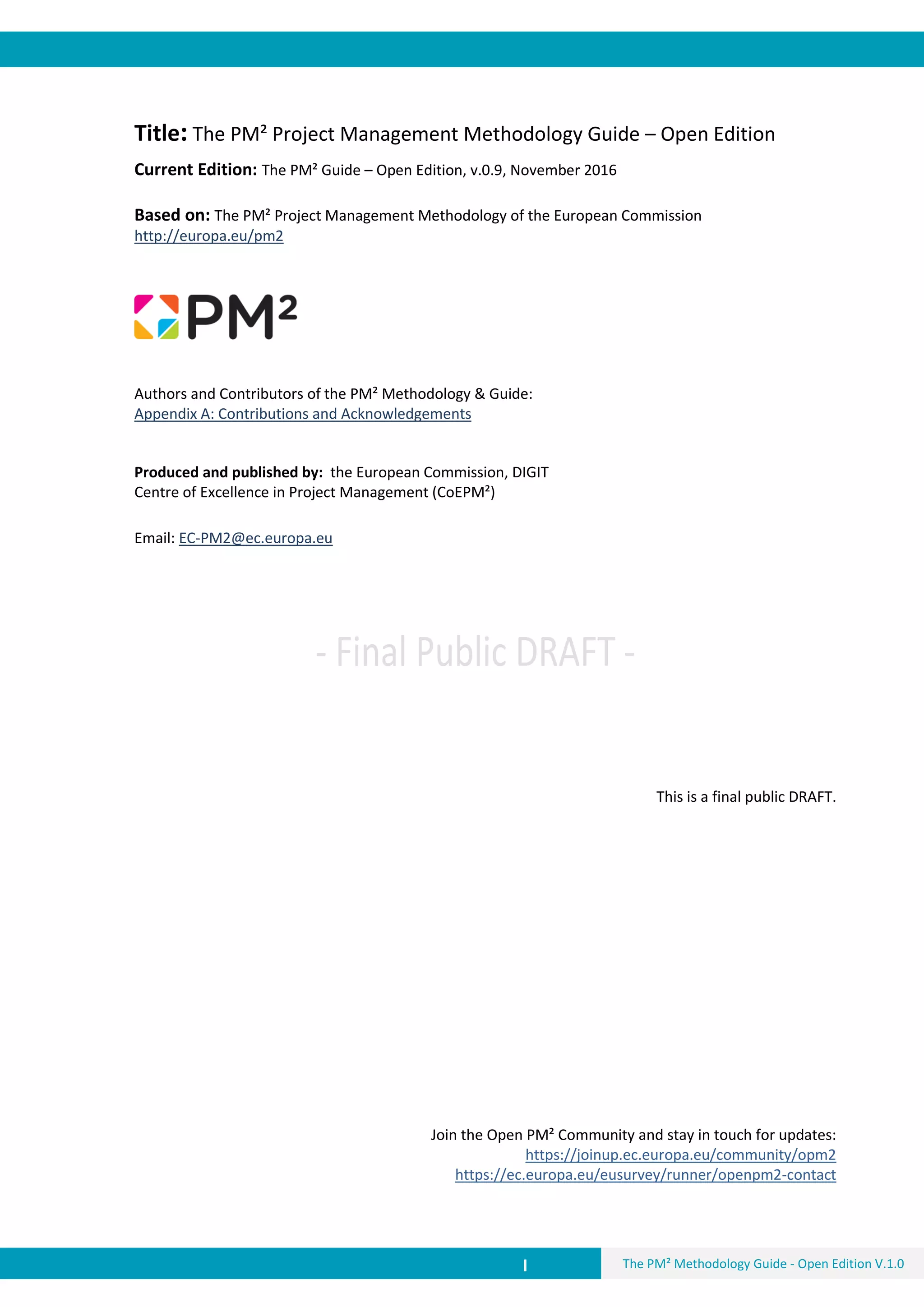 I The PM² Methodology Guide - Open Edition V.1.0
Title: The PM² Project Management Methodology Guide – Open Edition
Current Edition: The PM² Guide – Open Edition, v.0.9, November 2016
Based on: The PM² Project Management Methodology of the European Commission
http://europa.eu/pm2
Authors and Contributors of the PM² Methodology & Guide:
Appendix A: Contributions and Acknowledgements
Produced and published by: the European Commission, DIGIT
Centre of Excellence in Project Management (CoEPM²)
Email: EC-PM2@ec.europa.eu
This is a final public DRAFT.
Join the Open PM² Community and stay in touch for updates:
https://joinup.ec.europa.eu/community/opm2
https://ec.europa.eu/eusurvey/runner/openpm2-contact
 