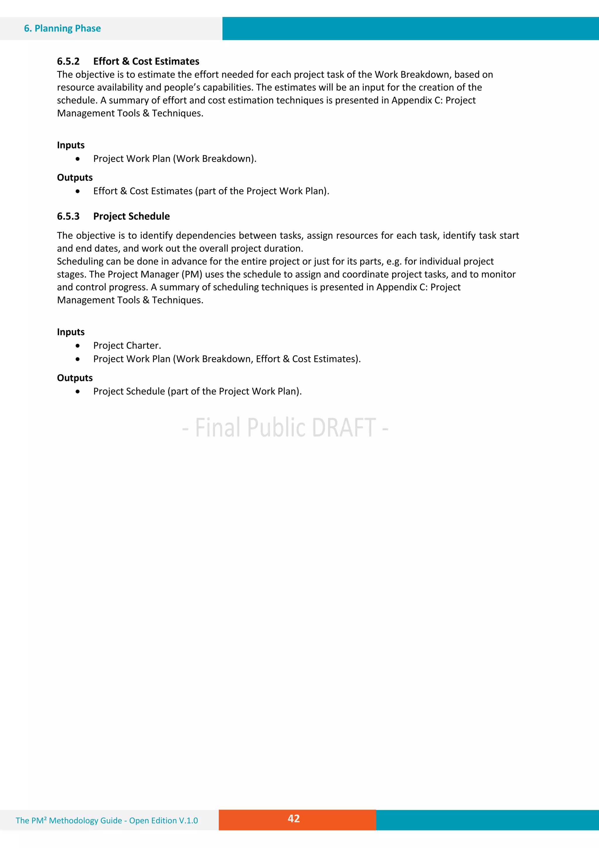 The PM² Methodology Guide - Open Edition V.1.0
V.1.0Guide
42
6. Planning Phase
6.5.2 Effort & Cost Estimates
The objective is to estimate the effort needed for each project task of the Work Breakdown, based on
resource availability and people’s capabilities. The estimates will be an input for the creation of the
schedule. A summary of effort and cost estimation techniques is presented in Appendix C: Project
Management Tools & Techniques.
Inputs
 Project Work Plan (Work Breakdown).
Outputs
 Effort & Cost Estimates (part of the Project Work Plan).
6.5.3 Project Schedule
The objective is to identify dependencies between tasks, assign resources for each task, identify task start
and end dates, and work out the overall project duration.
Scheduling can be done in advance for the entire project or just for its parts, e.g. for individual project
stages. The Project Manager (PM) uses the schedule to assign and coordinate project tasks, and to monitor
and control progress. A summary of scheduling techniques is presented in Appendix C: Project
Management Tools & Techniques.
Inputs
 Project Charter.
 Project Work Plan (Work Breakdown, Effort & Cost Estimates).
Outputs
 Project Schedule (part of the Project Work Plan).
 