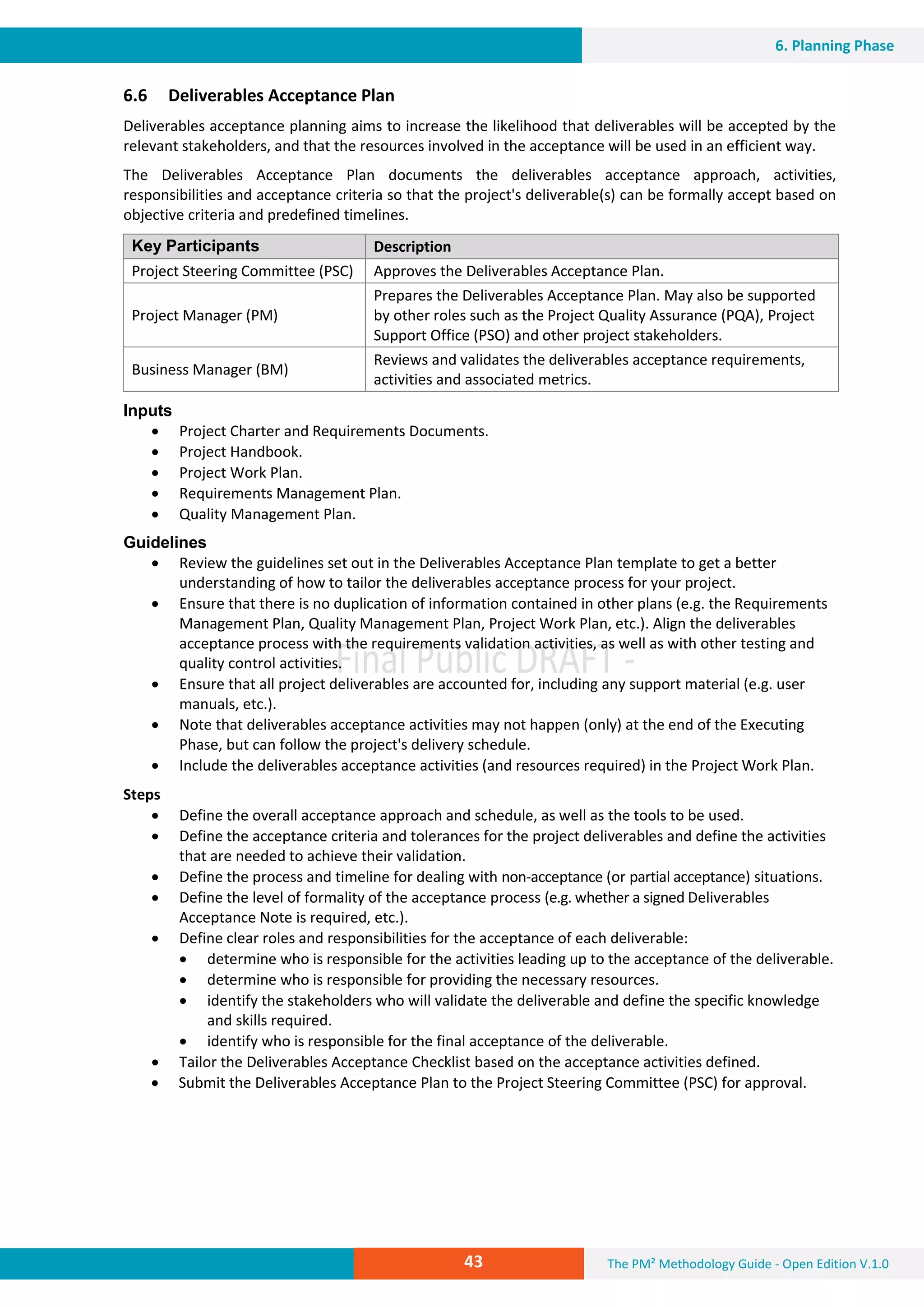 The PM² Methodology Guide - Open Edition V.1.043
6. Planning Phase
6.6 Deliverables Acceptance Plan
Deliverables acceptance planning aims to increase the likelihood that deliverables will be accepted by the
relevant stakeholders, and that the resources involved in the acceptance will be used in an efficient way.
The Deliverables Acceptance Plan documents the deliverables acceptance approach, activities,
responsibilities and acceptance criteria so that the project's deliverable(s) can be formally accept based on
objective criteria and predefined timelines.
Key Participants Description
Project Steering Committee (PSC) Approves the Deliverables Acceptance Plan.
Project Manager (PM)
Prepares the Deliverables Acceptance Plan. May also be supported
by other roles such as the Project Quality Assurance (PQA), Project
Support Office (PSO) and other project stakeholders.
Business Manager (BM)
Reviews and validates the deliverables acceptance requirements,
activities and associated metrics.
Inputs
 Project Charter and Requirements Documents.
 Project Handbook.
 Project Work Plan.
 Requirements Management Plan.
 Quality Management Plan.
Guidelines
 Review the guidelines set out in the Deliverables Acceptance Plan template to get a better
understanding of how to tailor the deliverables acceptance process for your project.
 Ensure that there is no duplication of information contained in other plans (e.g. the Requirements
Management Plan, Quality Management Plan, Project Work Plan, etc.). Align the deliverables
acceptance process with the requirements validation activities, as well as with other testing and
quality control activities.
 Ensure that all project deliverables are accounted for, including any support material (e.g. user
manuals, etc.).
 Note that deliverables acceptance activities may not happen (only) at the end of the Executing
Phase, but can follow the project's delivery schedule.
 Include the deliverables acceptance activities (and resources required) in the Project Work Plan.
Steps
 Define the overall acceptance approach and schedule, as well as the tools to be used.
 Define the acceptance criteria and tolerances for the project deliverables and define the activities
that are needed to achieve their validation.
 Define the process and timeline for dealing with non-acceptance (or partial acceptance) situations.
 Define the level of formality of the acceptance process (e.g. whether a signed Deliverables
Acceptance Note is required, etc.).
 Define clear roles and responsibilities for the acceptance of each deliverable:
 determine who is responsible for the activities leading up to the acceptance of the deliverable.
 determine who is responsible for providing the necessary resources.
 identify the stakeholders who will validate the deliverable and define the specific knowledge
and skills required.
 identify who is responsible for the final acceptance of the deliverable.
 Tailor the Deliverables Acceptance Checklist based on the acceptance activities defined.
 Submit the Deliverables Acceptance Plan to the Project Steering Committee (PSC) for approval.
 