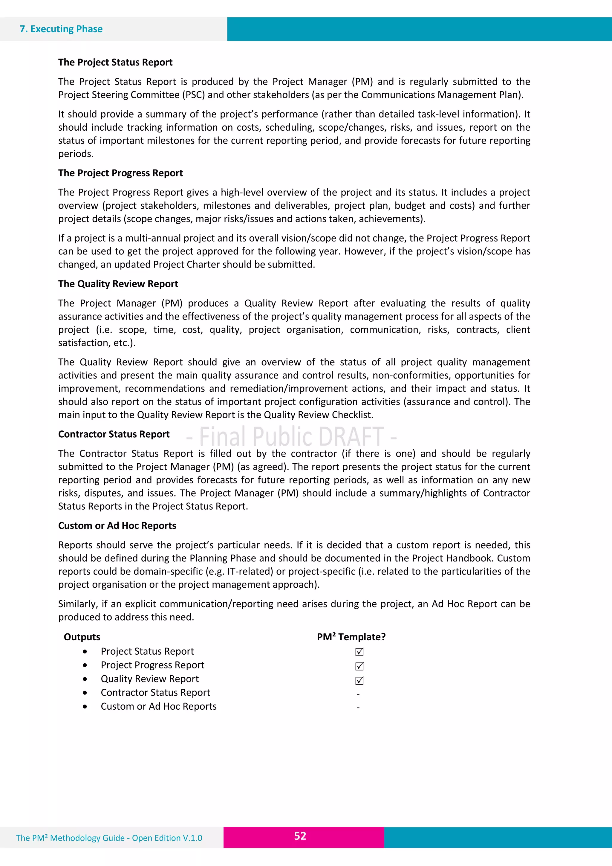 The PM² Methodology Guide - Open Edition V.1.0
V.1.0Guide
52
7. Executing Phase
The Project Status Report
The Project Status Report is produced by the Project Manager (PM) and is regularly submitted to the
Project Steering Committee (PSC) and other stakeholders (as per the Communications Management Plan).
It should provide a summary of the project’s performance (rather than detailed task-level information). It
should include tracking information on costs, scheduling, scope/changes, risks, and issues, report on the
status of important milestones for the current reporting period, and provide forecasts for future reporting
periods.
The Project Progress Report
The Project Progress Report gives a high-level overview of the project and its status. It includes a project
overview (project stakeholders, milestones and deliverables, project plan, budget and costs) and further
project details (scope changes, major risks/issues and actions taken, achievements).
If a project is a multi-annual project and its overall vision/scope did not change, the Project Progress Report
can be used to get the project approved for the following year. However, if the project’s vision/scope has
changed, an updated Project Charter should be submitted.
The Quality Review Report
The Project Manager (PM) produces a Quality Review Report after evaluating the results of quality
assurance activities and the effectiveness of the project’s quality management process for all aspects of the
project (i.e. scope, time, cost, quality, project organisation, communication, risks, contracts, client
satisfaction, etc.).
The Quality Review Report should give an overview of the status of all project quality management
activities and present the main quality assurance and control results, non-conformities, opportunities for
improvement, recommendations and remediation/improvement actions, and their impact and status. It
should also report on the status of important project configuration activities (assurance and control). The
main input to the Quality Review Report is the Quality Review Checklist.
Contractor Status Report
The Contractor Status Report is filled out by the contractor (if there is one) and should be regularly
submitted to the Project Manager (PM) (as agreed). The report presents the project status for the current
reporting period and provides forecasts for future reporting periods, as well as information on any new
risks, disputes, and issues. The Project Manager (PM) should include a summary/highlights of Contractor
Status Reports in the Project Status Report.
Custom or Ad Hoc Reports
Reports should serve the project’s particular needs. If it is decided that a custom report is needed, this
should be defined during the Planning Phase and should be documented in the Project Handbook. Custom
reports could be domain-specific (e.g. IT-related) or project-specific (i.e. related to the particularities of the
project organisation or the project management approach).
Similarly, if an explicit communication/reporting need arises during the project, an Ad Hoc Report can be
produced to address this need.
Outputs PM² Template?
 Project Status Report
 Project Progress Report
 Quality Review Report
 Contractor Status Report
 Custom or Ad Hoc Reports



-
-
 